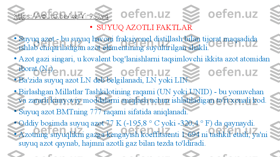 https://youtu.be/kgLYir9S1y4  
•
SUYUQ AZOTLI FAKTLAR
•
Suyuq azot - bu suyuq havoni fraksiyonel distillash bilan tijorat maqsadida 
ishlab chiqariladigan azot elementining suyultirilgan shakli. 
•
Azot gazi singari, u kovalent bog'lanishlarni taqsimlovchi ikkita azot atomidan 
iborat (N
2 ).
•
Ba'zida suyuq azot LN deb belgilanadi, LN yoki LIN.
•
Birlashgan Millatlar Tashkilotining raqami (UN yoki UNID) - bu yonuvchan 
va zararli kimyoviy moddalarni aniqlash uchun ishlatiladigan to'rt xonali kod. 
•
Suyuq azot BMTning 777 raqami sifatida aniqlanadi.
•
Oddiy bosimda suyuq azot 77 K (-195,8 ° C yoki -320,4 ° F) da qaynaydi.
•
Azotning suyuqlikni gazga kengayish koeffitsienti 1:694 ni tashkil etadi, ya'ni 
suyuq azot qaynab, hajmni azotli gaz bilan tezda to'ldiradi. 