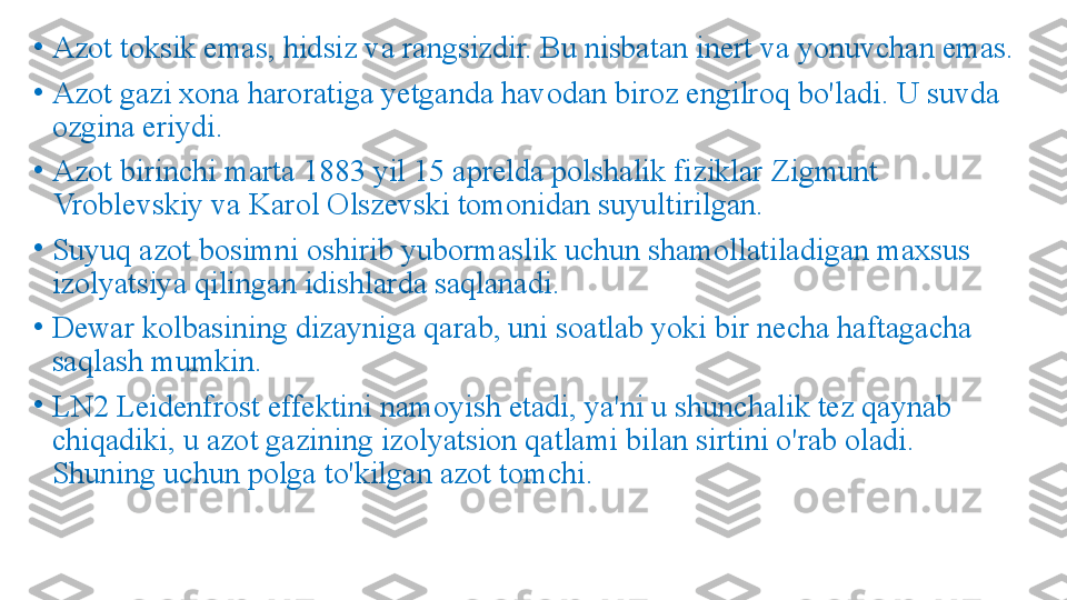 •
Azot toksik emas, hidsiz va rangsizdir. Bu nisbatan inert va yonuvchan emas.
•
Azot gazi xona haroratiga yetganda havodan biroz engilroq bo'ladi. U suvda 
ozgina eriydi.
•
Azot birinchi marta 1883 yil 15 aprelda polshalik fiziklar Zigmunt 
Vroblevskiy va Karol Olszevski tomonidan suyultirilgan.
•
Suyuq azot bosimni oshirib yubormaslik uchun shamollatiladigan maxsus 
izolyatsiya qilingan idishlarda saqlanadi. 
•
Dewar kolbasining dizayniga qarab, uni soatlab yoki bir necha haftagacha 
saqlash mumkin.
•
LN2 Leidenfrost effektini namoyish etadi, ya'ni u shunchalik tez qaynab 
chiqadiki, u azot gazining izolyatsion qatlami bilan sirtini o'rab oladi. 
Shuning uchun polga to'kilgan azot tomchi. 