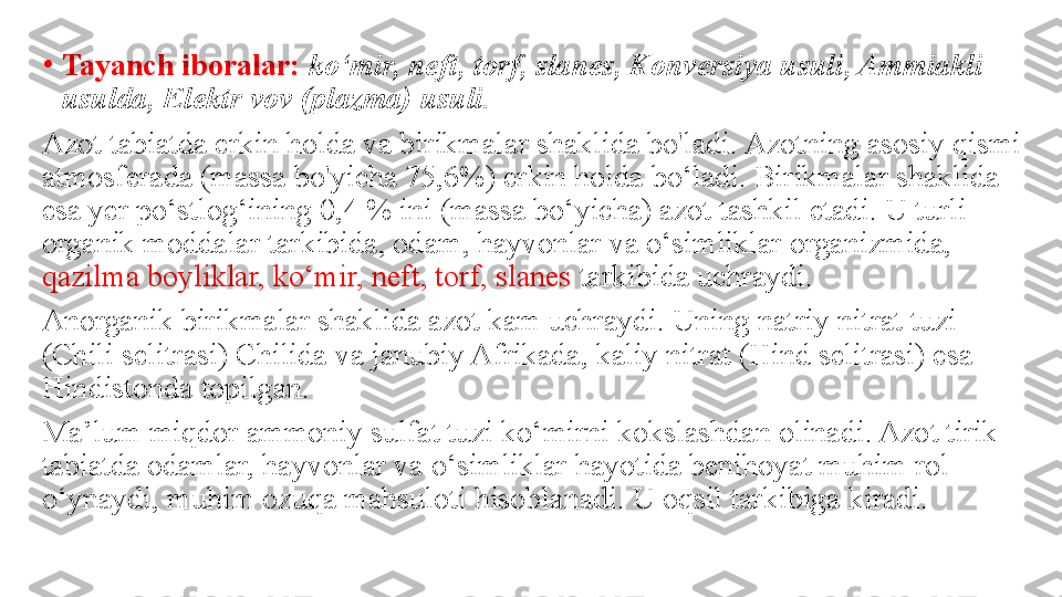 •
Tayanch iboralar:  ko‘mir, neft, torf, slanes, Konversiya usuli, Ammiakli 
usulda, Elektr vov (plazma) usuli.
Azot tabiatda erkin holda va birikmalar shaklida bo'ladi. Azotning asosiy qismi 
atmosferada (massa bo'yicha 75,6%) erkin holda bo‘ladi. Birikmalar shaklida 
esa yer po‘stlog‘ining 0,4 % ini (massa bo‘yicha) azot tashkil etadi. U turli 
organik moddalar tarkibida, odam, hayvonlar va o‘simliklar organizmida, 
qazilma boyliklar, ko‘mir, neft, torf, slanes  tarkibida uchraydi. 
Anorganik birikmalar shaklida azot kam uchraydi. Uning natriy nitrat tuzi 
(Chili selitrasi) Chilida va janubiy Afrikada, kaliy nitrat (Hind selitrasi) esa 
Hindistonda topilgan. 
Ma’lum miqdor ammoniy sulfat tuzi ko‘mirni kokslashdan olinadi. Azot tirik 
tabiatda odamlar, hayvonlar va o‘simliklar hayotida benihoyat muhim rol 
o‘ynaydi, muhim ozuqa mahsuloti hisoblanadi. U oqsil tarkibiga kiradi. 