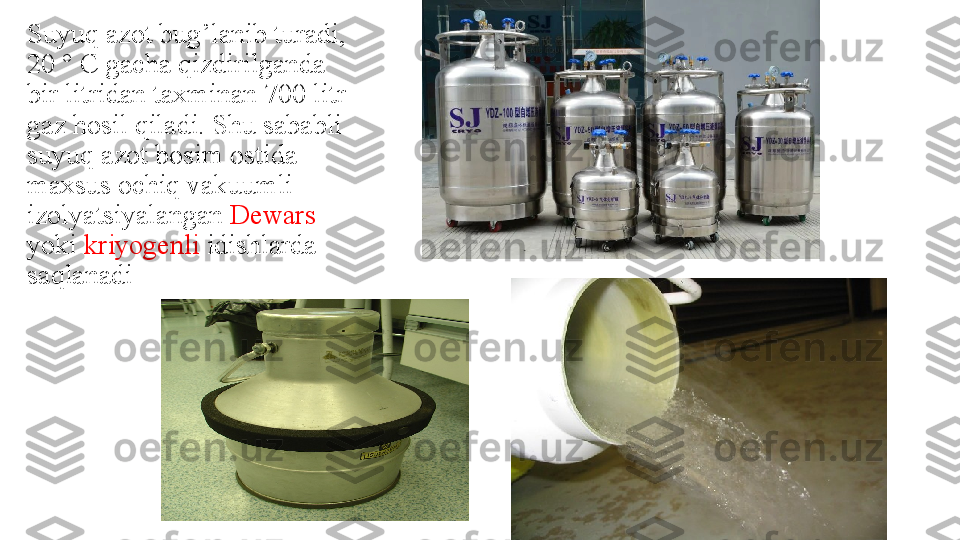 Suyuq azot bug’lanib turadi, 
20 ° C gacha qizdirilganda 
bir litridan taxminan 700 litr 
gaz hosil qiladi. Shu sababli 
suyuq azot bosim ostida 
maxsus ochiq vakuumli 
izolyatsiyalangan  Dewars  
yoki  kriyogenli  idishlarda 
saqlanadi 