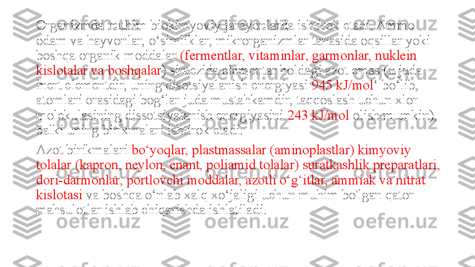 Organizmda muhim biokimyoviy jarayonlarda ishtirok etadi. Ammo 
odam va hayvonlar, o‘simliklar, mikrorganizmlar tanasida oqsillar yoki 
boshqa organik moddalar  (fermentlar, vitaminlar, garmonlar, nuklein 
kislotalar va boshqalar ) sintezida elementar holdagi azot emas (u juda 
inert elementdir, uning disotsiyalanish energiyasi  945 kJ/mol ‘ bo‘lib, 
atomlari orasidagi bog‘lar juda mustahkamdir, taqqoslash uchun xlor 
molekulasining dissotsiyalanish energiyasini  243 kJ/mol  olish mumkin), 
balki uning birikmalari ishtirok etadi. 
Azot birikmalari  bo‘yoqlar, plastmassalar (aminoplastlar) kimyoviy 
tolalar (kapron, neylon, enant, poliamid tolalar) suratkashlik preparatlari, 
dori-darmonlar, portlovchi moddalar, azotli o‘g‘itlar, ammiak va nitrat 
kislotasi  va boshqa o‘nlab xalq xo‘jaligi uchun muhim bo'lgan qator 
mahsulotlar ishlab chiqarishda ishlatiladi. 