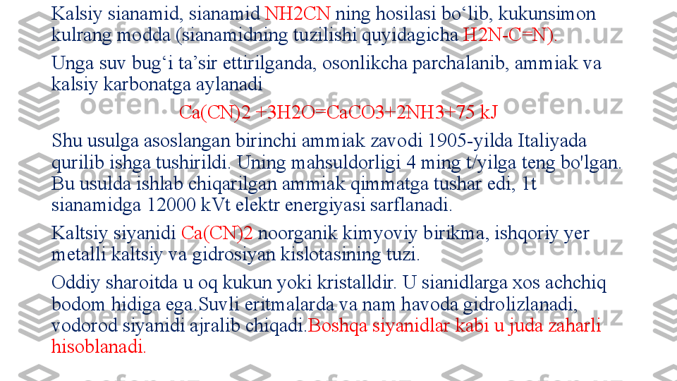 Kalsiy sianamid, sianamid  NH2CN  ning hosilasi bo‘lib, kukunsimon 
kulrang modda (sianamidning tuzilishi quyidagicha  H2N-C=N). 
Unga suv bug‘i ta’sir ettirilganda, osonlikcha parchalanib, ammiak va 
kalsiy karbonatga aylanadi 
Ca(CN)2 +3H2O=CaCO3+2NH3+75 kJ
Shu usulga asoslangan birinchi ammiak zavodi 1905-yilda Italiyada 
qurilib ishga tushirildi. Uning mahsuldorligi 4 ming t/yilga teng bo'lgan. 
Bu usulda ishlab chiqarilgan ammiak qimmatga tushar edi, 1t 
sianamidga 12000 kVt elektr energiyasi sarflanadi.
Kaltsiy siyanidi  Ca(CN)2  noorganik kimyoviy birikma, ishqoriy yer 
metalli kaltsiy va gidrosiyan kislotasining tuzi.
Oddiy sharoitda u oq kukun yoki kristalldir. U sianidlarga xos achchiq 
bodom hidiga ega.Suvli eritmalarda va nam havoda gidrolizlanadi, 
vodorod siyanidi ajralib chiqadi. Boshqa siyanidlar kabi u juda zaharli 
hisoblanadi. 