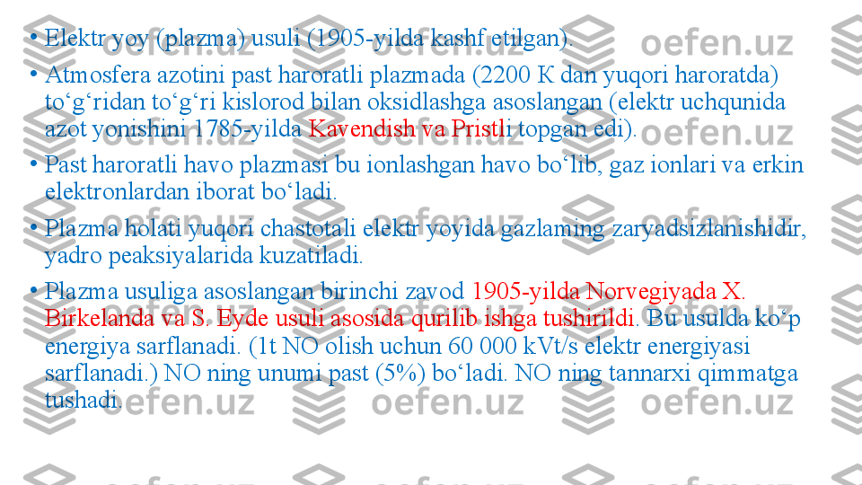 •
Elektr yoy (plazma) usuli (1905-yilda kashf etilgan). 
•
Atmosfera azotini past haroratli plazmada (2200  К  dan yuqori haroratda) 
to‘g‘ridan to‘g‘ri kislorod bilan oksidlashga asoslangan (elektr uchqunida 
azot yonishini 1785-yilda  Kavendish va Pristl i topgan edi). 
•
Past haroratli havo plazmasi bu ionlashgan havo bo‘lib, gaz ionlari va erkin 
elektronlardan iborat bo‘ladi. 
•
Plazma holati yuqori chastotali elektr yoyida gazlaming zaryadsizlanishidir, 
yadro peaksiyalarida kuzatiladi. 
•
Plazma usuliga asoslangan birinchi zavod  1905-yilda Norvegiyada X. 
Birkelanda va S. Eyde usuli asosida qurilib ishga tushirildi . Bu usulda ko‘p 
energiya sarflanadi. (1t NO olish uchun 60 000 kVt/s elektr energiyasi 
sarflanadi.) NO ning unumi past (5%) bo‘ladi. NO ning tannarxi qimmatga 
tushadi.  