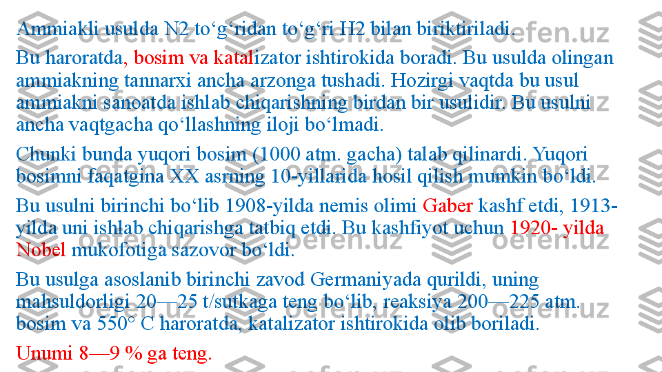 Ammiakli usulda N2 to‘g‘ridan to‘g‘ri H2 bilan biriktiriladi. 
Bu haroratda , bosim va katal izator ishtirokida boradi. Bu usulda olingan 
ammiakning tannarxi ancha arzonga tushadi. Hozirgi vaqtda bu usul 
ammiakni sanoatda ishlab chiqarishning birdan bir usulidir. Bu usulni 
ancha vaqtgacha qo‘llashning iloji bo‘lmadi. 
Chunki bunda yuqori bosim (1000 atm. gacha) talab qilinardi. Yuqori 
bosimni faqatgina XX asrning 10-yillarida hosil qilish mumkin bo‘ldi. 
Bu usulni birinchi bo‘lib 1908-yilda nemis olimi  Gaber  kashf etdi, 1913-
yilda uni ishlab chiqarishga tatbiq etdi. Bu kashfiyot uchun  1920- yilda 
Nobel  mukofotiga sazovor bo‘ldi. 
Bu usulga asoslanib birinchi zavod Germaniyada qurildi, uning 
mahsuldorligi 20—25 t/sutkaga teng bo‘lib, reaksiya 200—225 atm. 
bosim va 550°  С  haroratda, katalizator ishtirokida olib boriladi. 
Unumi 8—9 % ga teng. 