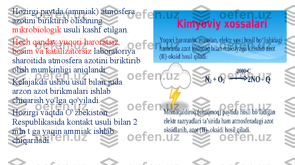 Hozirgi paytda (ammiak) atmosfera 
azotini biriktirib olishning 
mikrobiologik  usuli kashf etilgan. 
Hech qanday yuqori haroratsiz, 
bosim va katalizatorsiz  laboratoriya 
sharoitida atmosfera azotini biriktirib 
olish mumkinligi aniqlandi. 
Kelajakda ushbu usul bilan juda 
arzon azot birikmalari ishlab 
chiqarish yo'lga qo'yiladi. 
Hozirgi vaqtda O‘zbekiston 
Respublikasida kontakt usuli bilan 2 
mln t ga yaqin ammiak ishlab 
chiqariladi. 