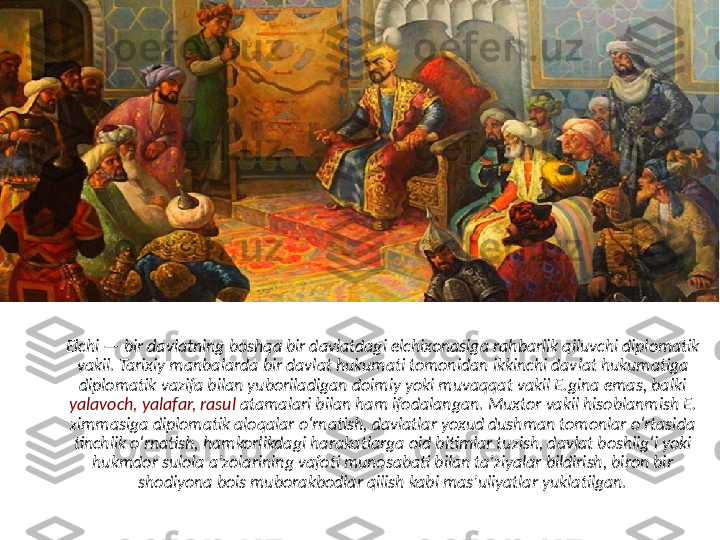 Elchi — bir davlatning boshqa bir davlatdagi elchixonasiga rahbarlik qiluvchi diplomatik 
vakil. Tarixiy manbalarda bir davlat hukumati tomonidan ikkinchi davlat hukumatiga 
diplomatik vazifa bilan yuboriladigan doimiy yoki muvaqqat vakil E.gina emas, balki 
yalavoch, yalafar, rasul  atamalari bilan ham ifodalangan. Muxtor vakil hisoblanmish E. 
zimmasiga diplomatik aloqalar oʻrnatish, davlatlar yoxud dushman tomonlar oʻrtasida 
tinchlik oʻrnatish, hamkorlikdagi harakatlarga oid bitimlar tuzish, davlat boshligʻi yoki 
hukmdor sulola aʼzolarining vafoti munosabati bilan taʼziyalar bildirish, biron bir 
shodiyona bois muborakbodlar qilish kabi masʼuliyatlar yuklatilgan. 