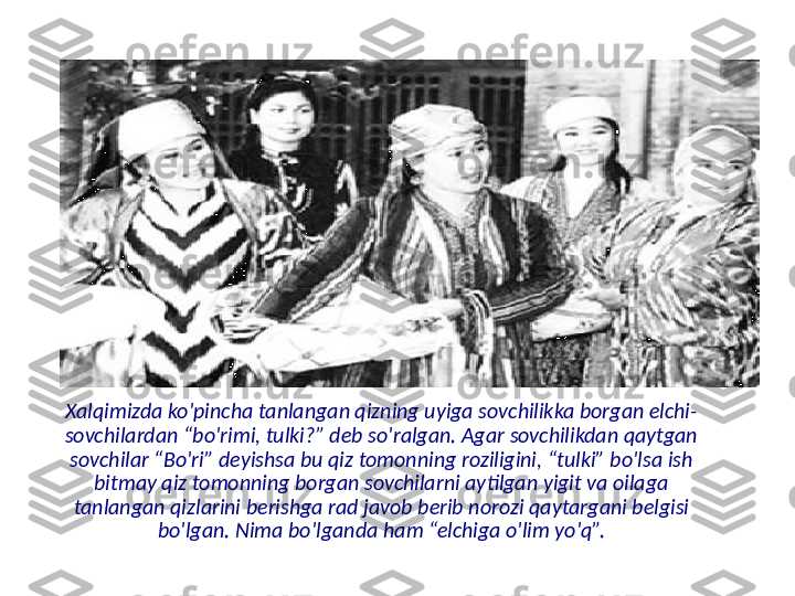 Xalqimizda ko'pincha tanlangan qizning uyiga sovchilikka borgan elchi-
sovchilardan “bo'rimi, tulki?” deb so'ralgan. Agar sovchilikdan qaytgan 
sovchilar “Bo'ri” deyishsa bu qiz tomonning roziligini, “tulki” bo'lsa ish 
bitmay qiz tomonning borgan sovchilarni aytilgan yigit va oilaga 
tanlangan qizlarini berishga rad javob berib norozi qaytargani belgisi 
bo'lgan. Nima bo'lganda ham “elchiga o'lim yo'q”. 