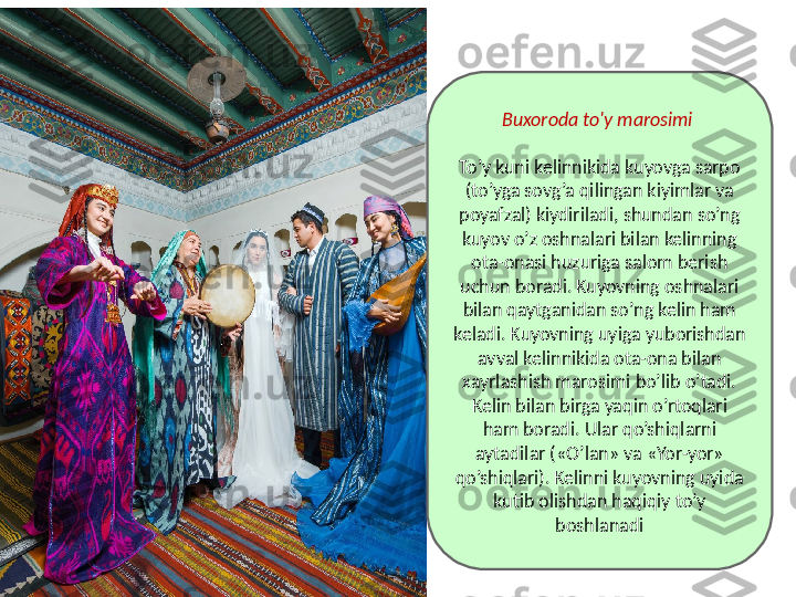 Buxoroda to'y marosimi 
To’y kuni kelinnikida kuyovga sarpo 
(to’yga sovg’a qilingan kiyimlar va 
poyafzal) kiydiriladi, shundan so’ng 
kuyov o’z oshnalari bilan kelinning 
ota-onasi huzuriga salom berish 
uchun boradi. Kuyovning oshnalari 
bilan qaytganidan so’ng kelin ham 
keladi. Kuyovning uyiga yuborishdan 
avval kelinnikida ota-ona bilan 
xayrlashish marosimi bo’lib o’tadi. 
Kelin bilan birga yaqin o’rtoqlari 
ham boradi. Ular qo’shiqlarni 
aytadilar («O’lan» va «Yor-yor» 
qo’shiqlari). Kelinni kuyovning uyida 
kutib olishdan haqiqiy to’y 
boshlanadi 