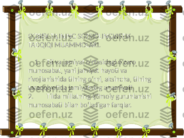 O'ZBEK TILINING SOTSIOLINGVISTIK 
TADQIQI MUAMMOLARI.
     1. Til va jamiyat oʻrtasidagi oʻzaro 
munosabat, yani jamiyat hayoti va 
rivojlanishida tilning oʻrni, aksincha, tilning 
taraqqiyotida jamiyatning ahamiyati.
2. Tilda millatning ijtimoiy guruhlanishi 
munosabati bilan boʻladigan farqlar. 