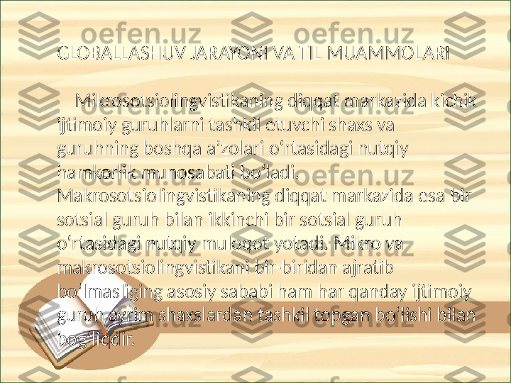 GLOBALLASHUV JARAYONI VA TIL MUAMMOLARI
     Mikrosotsiolingvistikaning diqqat markazida kichik 
ijtimoiy guruhlarni tashkil etuvchi shaxs va 
guruhning boshqa aʼzolari oʻrtasidagi nutqiy 
hamkorlik munosabati boʻladi. 
Makrosotsiolingvistikaning diqqat markazida esa bir 
sotsial guruh bilan ikkinchi bir sotsial guruh 
oʻrtasidagi nutqiy muloqot yotadi. Mikro va 
makrosotsiolingvistikani bir-biridan ajratib 
boʻlmasliging asosiy sababi ham har qanday ijtimoiy 
guruh ayrim shaxslardan tashkil topgan boʻlishi bilan 
bogʻliqdir. 