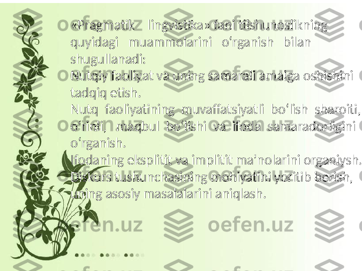 «Pragmatik    lingvistika» fani tilshunoslikning   
quyidagi   muammolarini    oʻrganish    bilan  
shugullanadi:
Nutqiy faoliyat va uning samarali amalga oshishini 
tadqiq etish.
Nutq  faoliyatining  muvaffatsiyatli   boʻlish   sharoiti, 
oʻrinli ,   maqbul   boʻlishi   va  ifoda  samaradorligini 
oʻrganish .
Ifodaning ekspli t it va impli t it  maʼnolarini  organi y sh.
Diskurs tushunchasining mohiyatini yoritib berish, 
uning asosiy masalalarini aniqlash. 