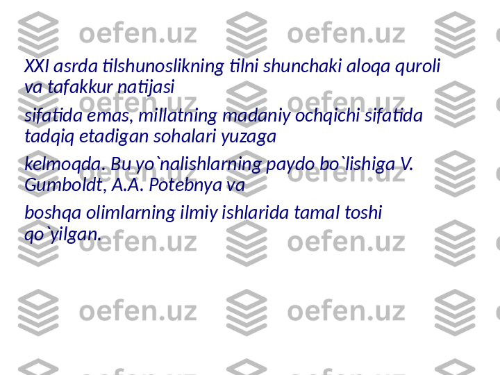 XXI asrda tilshunoslikning tilni shunchaki aloqa quroli 
va tafakkur natijasi 
sifatida emas, millatning madaniy ochqichi sifatida 
tadqiq etadigan sohalari yuzaga 
kelmoqda. Bu yo`nalishlarning paydo bo`lishiga V. 
Gumboldt, A.A. Potebnya va 
boshqa olimlarning ilmiy ishlarida tamal toshi 
qo`yilgan.  