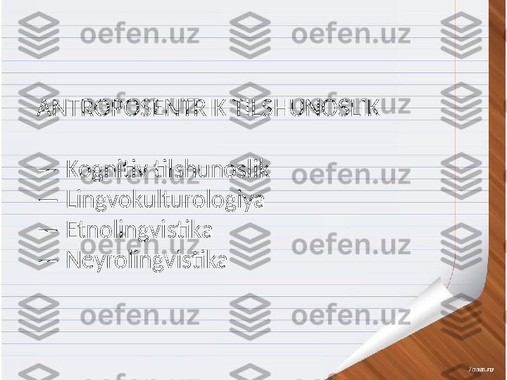 Keyingi yillarda dunyo tilshunosligida tilni 
undan foydalanuvchi shaxsning nutqiy 
faoliyati, ruhiyati, ijtimoiy holati, yoshi, 
jinsi kabilar bilan bogliq holda organishga, 
tilning inson nutqiy faoliyati jarayonida 
kuzatiluvchi funksional imkoniyatlari 
tadqiqiga jiddiy etibor qaratilmoqda. 
Buning natijasida otgan asrning oxirida 
tilni shaxs omili bilan bogliq holda 
organish metodologiyasiga asoslangan va 
oziga xos tahlil usullariga ega 
antroposentrik tilshunoslikning turli 
yonalishlari ajralib chiqdi. ANTROPOSENTRIK TILSHUNOSLIK
—  Kognitiv tilshunoslik
—  Lingvokulturologiya 
—  Etnolingvistika
—  Neyrolingvistika 