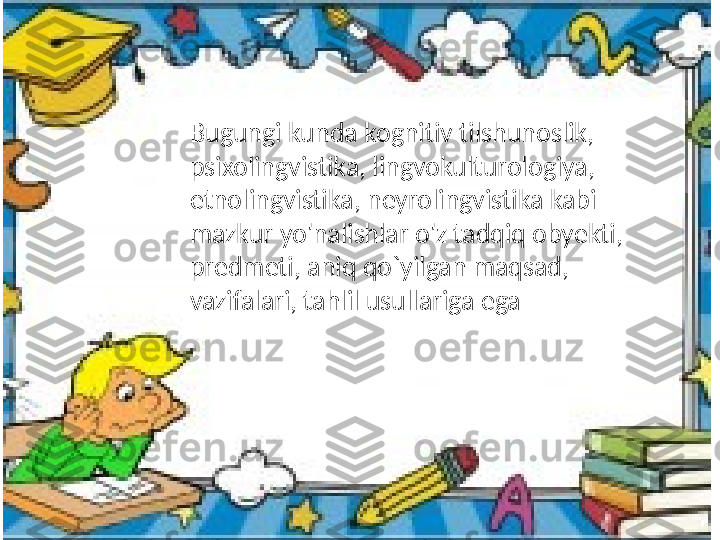 Bugungi kunda kognitiv tilshunoslik, 
psixolingvistika, lingvokulturologiya, 
etnolingvistika, neyrolingvistika kabi 
mazkur yo'nalishlar o'z tadqiq obyekti, 
predmeti, aniq qo`yilgan maqsad, 
vazifalari, tahlil usullariga ega  