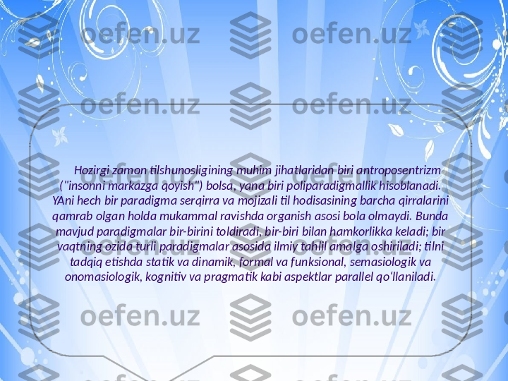       Hozirgi zamon tilshunosligining muhim jihatlaridan biri antroposentrizm 
("insonni markazga qoyish") bolsa, yana biri poliparadigmallik hisoblanadi. 
YAni hech bir paradigma serqirra va mojizali til hodisasining barcha qirralarini 
qamrab olgan holda mukammal ravishda organish asosi bola olmaydi. Bunda 
mavjud paradigmalar bir-birini toldiradi, bir-biri bilan hamkorlikka keladi; bir 
vaqtning ozida turli paradigmalar asosida ilmiy tahlil amalga oshiriladi; tilni 
tadqiq etishda statik va dinamik, formal va funksional, semasiologik va 
onomasiologik, kognitiv va pragmatik kabi aspektlar parallel qoʻllaniladi. 