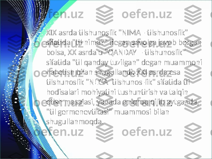 XIX asrda tilshunoslik "NIMA - tilshunoslik" 
sifatida "til nima?" degan savolga javob bergan 
bolsa, XX asrda u "QANDAY  - tilshunoslik" 
sifatida "til qanday tuzilgan" degan muammoni 
hal etish bilan shugullandi. XXI asrda esa 
tilshunoslik "NEGA  tilshunos-lik" sifatida til 
hodisalari mohiyatini tushuntirish va talqin 
etish masalasi, yanada aniqroq qilib aytganda, 
"til germenevtikasi" muammosi bilan 
shugullanmoqda. 