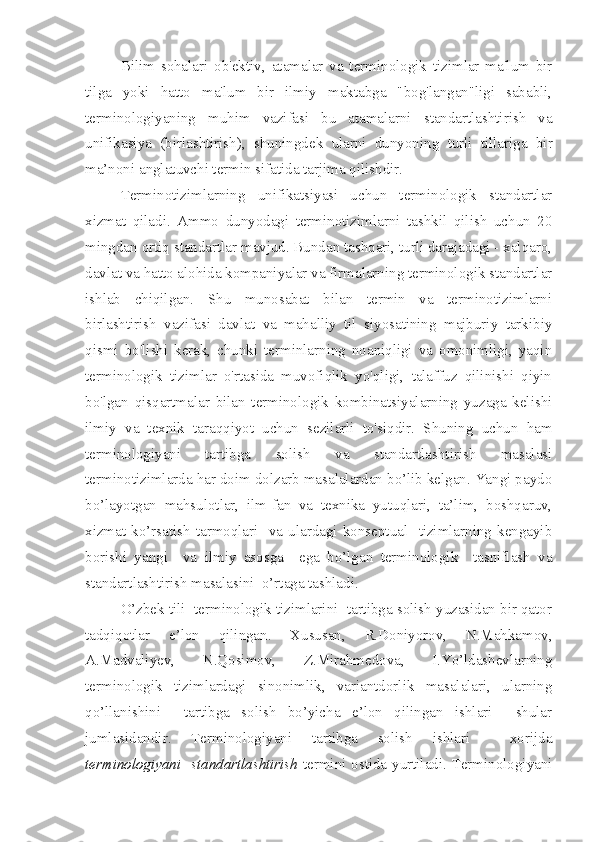 Bilim   sohalari   ob'ektiv ,   atamalar   va   terminologik   tizimlar   ma'lum   bir
tilga   yoki   hatto   ma'lum   bir   ilmiy   maktabga   "bog'langan"ligi   sababli,
terminologiyaning   muhim   vazifasi   bu   atamalarni   standartlashtirish   va
unifikasiya   ( birlashtirish),   shuningdek   ularni   dunyoning   turli   tillariga   bir
ma’noni anglatuvchi termin sifatida tarjima qilishdir.
Terminotizimlarning   unifikatsiyasi   uchun   terminologik   standartlar
xizmat   qiladi.   Ammo   dunyodagi   terminotizimlarni   tashkil   qilish   uchun   20
mingdan ortiq standartlar mavjud. Bundan tashqari, turli darajadagi - xalqaro,
davlat va hatto alohida kompaniyalar va firmalarning terminologik standartlar
ishlab   chiqilgan.   Shu   munosabat   bilan   termin   va   terminotizimlarni
birlashtirish   vazifasi   davlat   va   mahalliy   til   siyosatining   majburiy   tarkibiy
qismi   bo'lishi   kerak,   chunki   terminlarning   noaniqligi   va   omonimligi,   yaqin
terminologik   tizimlar   o'rtasida   muvofiqlik   yo'qligi,   talaffuz   qilinishi   qiyin
bo'lgan   qisqartmalar   bilan   terminologik   kombinatsiyalarning   yuzaga   kelishi
ilmiy   va   texnik   taraqqiyot   uchun   sezilarli   to'siqdir.   Shuning   uchun   ham
t erminologiyani   tartibga   solish   va   standartlashtirish   masalasi
terminotizimlarda har doim dolzarb masalalardan bo’lib kelgan. Yangi paydo
bo’layotgan   mahsulotlar,   ilm-fan   va   texnika   yutuqlari,   ta’lim,   boshqaruv,
xizmat   ko’rsatish   tarmoqlari     va   ulardagi   konseptual     tizimlarning   kengayib
borishi   yangi     va   ilmiy   asosga     ega   bo’lgan   terminologik     tasniflash   va
standartlashtirish masalasini  o’rtaga tashladi.
O’zbek tili  terminologik tizimlarini  tartibga solish yuzasidan bir qator
tadqiqotlar   e’lon   qilingan.   Xususan,   R.Doniyorov,   N.Mahkamov,
A.Madvaliyev,   N.Qosimov,   Z.Mirahmedova,   I.Yo’ldashevlarning
terminologik   tizimlardagi   sinonimlik,   variantdorlik   masalalari,   ularning
qo’llanishini     tartibga   solish   bo’yicha   e’lon   qilingan   ishlari     shular
jumlasidandir.   Terminologiyani   tartibga   solish   ishlari     xorijda
terminologiyani   standartlashtirish   termini ostida yurtiladi. Terminologiyani 