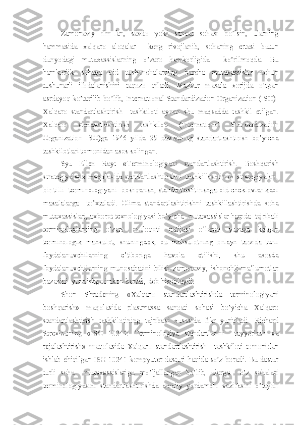 Zamonaviy   ilm-fan,   savdo   yoki   sanoat   sohasi   bo’lsin,   ularning
hammasida   xalqaro   aloqalar     keng   rivojlanib,   sohaning   ertasi   butun
dunyodagi   mutaxassislarning   o’zaro   hamkorligida     ko’rilmoqda.   Bu
hamkorlik   sohaga   oid   tushunchalarning   barcha   mutaxassislar   uchun
tushunarli   ifodalanishini   taqozo   qiladi.   Mazkur   masala   xorijda   o’tgan
asrdayoq ko’tarilib bo’lib, International Standardization Organization (ISO)-
Xalqaro   standartlashtirish     tashkiloti   aynan   shu   maqsadda   tashkil   etilgan.
Xalqaro   standartlashtirish   tashkiloti   (International   Standardization
Organization   ISO)ga   1946   yilda   25   davlatning   standartlashtirish   bo’yicha
tashkilotlari tomonidan asos solingan.
Syu   Ellen   Rayt   «Terminologiyani   standartlashtirish.   Boshqarish
strategiyalari» maqolasida standartlashtirishni  tashkillashtirish  strategiyalari,
bir tilli  terminologiyani  boshqarish, standartlashtirishga oid cheklovlar kabi
masalalarga     to’xtaladi.   Olima   standartlashtirishni   tashkillashtirishda   soha
mutaxassislari, axborot texnologiyasi bo’yicha  mutaxassislar hamda  tajribali
terminologlarning   o’zaro   muloqoti   natijasi   o’laroq   yuzaga   kelgan
terminologik   mahsulot,   shuningdek,   bu   mahsulotning   onlayn   tarzida   turli
foydalanuvchilarning   e’tiboriga   havola   etilishi,   shu   asosda
foydalanuvchilarning  munosabatini  bilish  zamonaviy,  ishonchli  ma’lumotlar
bazasini  yaratishga imkon beradi, deb hisoblaydi.
Shon   Shradening   «Xalqaro   standartlashtirishda   terminologiyani
boshqarish»   maqolasida   plastmassa   sanoati   sohasi   bo’yicha   Xalqaro
standartlashtirish   tashkilotining   tajribasi   xususida   fikr   yuritiladi.   Richard
Strexlouning   «ISO   10241:   Terminologiya   standartlarini     tayyorlash   va
rejalashtirish»   maqolasida   Xalqaro   standartlashtirish     tashkiloti   tomonidan
ishlab chiqilgan ISO 10241 kompyuter dasturi haqida so’z boradi. Bu dastur
turli   soha     mutaxassislariga   mo’ljallangan   bo’lib,   ularga     o’z   sohalari
terminologiyasini   standartlashtirishda   amaliy   yordamchi   vazifasini   o’taydi. 