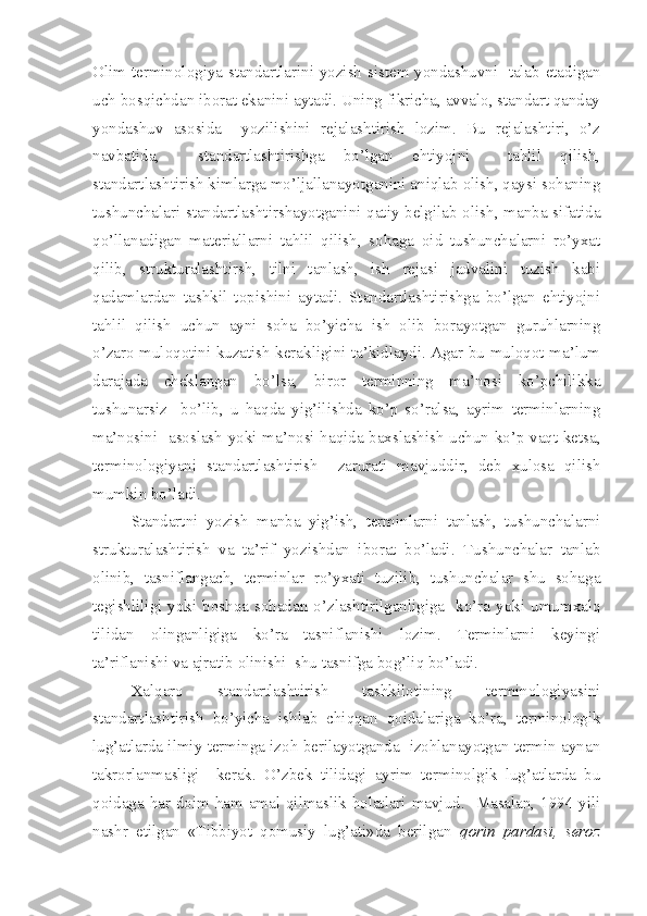 Olim terminologiya standartlarini yozish sistem yondashuvni   talab etadigan
uch bosqichdan iborat ekanini aytadi. Uning fikricha, avvalo, standart qanday
yondashuv   asosida     yozilishini   rejalashtirish   lozim.   Bu   rejalashtiri,   o’z
navbatida,     standartlashtirishga   bo’lgan   ehtiyojni     tahlil   qilish,
standartlashtirish kimlarga mo’ljallanayotganini aniqlab olish, qaysi sohaning
tushunchalari standartlashtirshayotganini qatiy belgilab olish, manba sifatida
qo’llanadigan   materiallarni   tahlil   qilish,   sohaga   oid   tushunchalarni   ro’yxat
qilib,   strukturalashtirsh,   tilni   tanlash,   ish   rejasi   jadvalini   tuzish   kabi
qadamlardan   tashkil   topishini   aytadi.   Standartlashtirishga   bo’lgan   ehtiyojni
tahlil   qilish   uchun   ayni   soha   bo’yicha   ish   olib   borayotgan   guruhlarning
o’zaro muloqotini kuzatish kerakligini ta’kidlaydi. Agar bu muloqot ma’lum
darajada   cheklangan   bo’lsa,   biror   terminning   ma’nosi   ko’pchilikka
tushunarsiz     bo’lib,   u   haqda   yig’ilishda   ko’p   so’ralsa,   ayrim   terminlarning
ma’nosini   asoslash yoki ma’nosi haqida baxslashish uchun ko’p vaqt ketsa,
terminologiyani   standartlashtirish     zarurati   mavjuddir,   deb   xulosa   qilish
mumkin bo’ladi.
Standartni   yozish   manba   yig’ish,   terminlarni   tanlash,   tushunchalarni
strukturalashtirish   va   ta’rif   yozishdan   iborat   bo’ladi.   Tushunchalar   tanlab
olinib,   tasniflangach,   terminlar   ro’yxati   tuzilib,   tushunchalar   shu   sohaga
tegishliligi  yoki boshqa sohadan o’zlashtirilganligiga    ko’ra yoki umumxalq
tilidan   olinganligiga   ko’ra   tasniflanishi   lozim.   Terminlarni   keyingi
ta’riflanishi va ajratib olinishi  shu tasnifga bog’liq bo’ladi.
Xalqaro   standartlashtirish   tashkilotining   terminologiyasini
standartlashtirish   bo’yicha   ishlab   chiqqan   qoidalariga   ko’ra,   terminologik
lug’atlarda ilmiy terminga izoh berilayotganda  izohlanayotgan termin aynan
takrorlanmasligi     kerak.   O’zbek   tilidagi   ayrim   terminolgik   lug’atlarda   bu
qoidaga har doim ham amal qilmaslik holatlari mavjud.   Masalan, 1994 yili
nashr   etilgan   «Tibbiyot   qomusiy   lug’ati»da   berilgan   qorin   pardasi,   seroz 