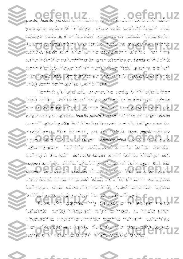 parda,   homila   pardasi   terminlarining   izohlarida   ularni   tushuntirish   uchun
yana aynan parda so’zi   ishlatilgan.   «Seroz parda- tana bo’shliqlarini   o’rab
turadigan   parda...»,   «homila   pardasi-   xorion   va   suv   pardadan   iborat;   xorion
va   amnion   pardalar   homilaga,   desidual   parda   esa   onaga   xos».   Ko’rinib
turibdiki,   parda   so’zi   ishlatilgan   har   uchala   termin   ta’rifida     ham   ilmiy
tushunchalar bilan tushuntirilmasdan aynan takrorlangan.  Parda  so’zi alohida
termin sifatida izohlangan bo’lishi mumkin degan fikrda lug’atning  «P» harfi
bilan   boshlanuvchi     terminlar   berilgan   qismiga   ko’z     tashlansa,   bu   qismda
unday termin berilmaganiga guvoh bo’lasiz.
Terminologik   lug’atlarda,   umuman,   har   qanday   izohli   lug’atda   biror
leksik   birlikni     izohlashda   qo’llanilgan   so’zlarning   barchasi   ayni   lug’atda
alohida   izohga   ega   bo’lishi     lozimligi   ma’lum.   Biroq   yuqorida     nomi   zikr
etilgan tibbiyot lug’atida    homila pardasi   termini ta’rifida qo’llangan   xorion
termini lug’atning «X» harfi bilan boshlanuvchi terminlar berilgan qismidan
mavjud   emas.   Yana   bir   misol,   ana   shu   lug’atda   seroz   parda   atributiv
birikmali   termini   izohida   ishlatilgan     chambar   ichak   termini   alohida   tarzda
lug’atning   «Ch»     harfi   bilan   boshlanuvchi   terminlar   berilgan   qismidan
topilmaydi.   Shu   kabi     ko’z   ichi   bosimi   termini   izohida   ishlatilgan   ko’z
soqqasi   terminiga   alohida lug’at birligi   sifatida izoh berilmagan.    Ko’z ichi
bosimi     nima   ekanini     tushunib   olmoqchi   bo’lgan   kishi   bu   termin   izohini
o’qib,   ikkinchi   bir   terminga   duch   keladi,   o’sha   ikkinchi   termin   esa   lug’atda
berilmagan.   Bundan   xulosa   qilish   mumkinki,   o’quvchi   tomonidan     lug’atda
izohi berilgan terminning ma’nosi  ham to’liq tushunilmaydi.
Xulosa   qilib   aytganda,   ilmiy   tushunchalar   izohlanadigan   maxsus
lug’atlarda     bunday   holatga   yo’l   qo’yib   bo’lmaydi.   Bu   holatlar   sohani
o’rganuvchilar,   o’quvchilar   tomonidan   terminlar   ma’nosini     tushunishga,
ularni   o’zlashtirishga   to’sqinlik   qiladi,   shu   bilan   birga,   terminologiyani
tartibga solish  va standartlashtirish  ishlarini murakkablashtiradi.  