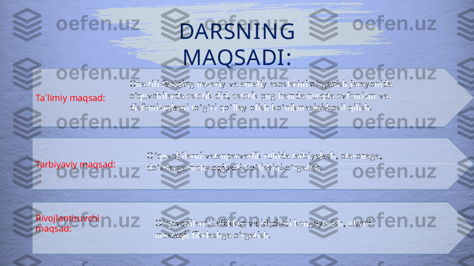 DARSN IN G 
MAQSADI:
Ta`limiy maqsad:
Tarbiyaviy maqsad:
Rivojlantiruvchi 
maqsad: Ona tili fanining nazariy va amaliy asoslarini o ‘ rganish jarayonida 
o ‘ quvchilarda estetik did, estetik ong  hamda nutqda evfemizm va 
disfemizmlarni to‘g‘ri qo‘llay olish ko‘nikmasini hosil qilish.  
O ‘ quvchilarni vatanparvarlik ruhida tarbiyalash, ota-onaga, 
do ‘ stlarga mehr-oqibatli bo ‘ lishini o ‘ rgatish.
O ‘ quvchilarni tafakkur va idrokini kengaytirish, ularni 
mustaqil fikrlashga o ‘ rgatish.  