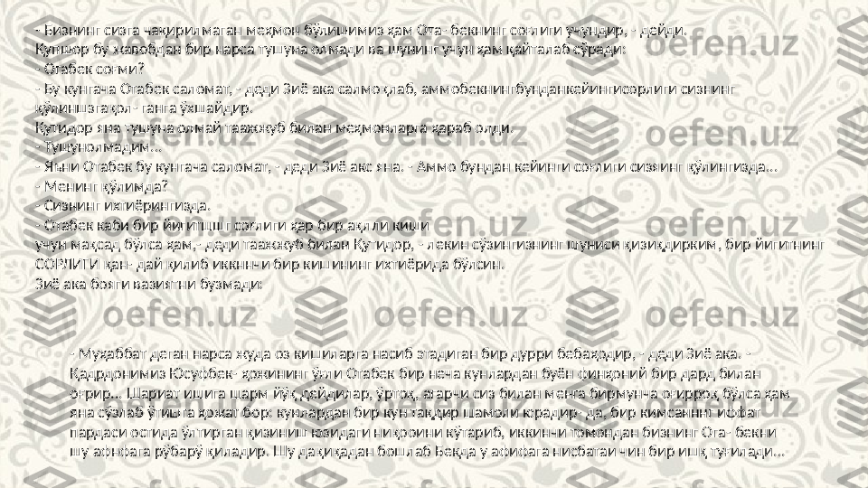 - Бизнинг сизга чақирилмаган меҳмон бўлишимиз ҳам Ота- бекнинг соғлиги учундир, - дейди.
Қупшор бу жавобдан бир нарса тушуна олмади ва шунинг учун ҳам қайталаб сўради:
- Огабек соғми?
- Бу кунгача Отабек саломат, - деди Зиё ака салмоқлаб, аммобекнингбунданкейингисорлиги сизнинг 
қўлиншзгақол- ганга ўхшайдир.
Қутидор яна тушуна олмай таажжуб билан меҳмонларга ҳараб олди.
- Тушунолмадим...
- Яъни Отабек бу кунгача саломат, - деди Зиё акс яна. - Аммо бундан кейинги соғлиги сизяинг қўлингизда...
- Менинг қўлимда?
- Сизнинг ихтиёрингизда.
- Отабек каби бир йигитшшг соғлиги ҳар бир ақлли киши
учун мақсад бўлса ҳам,- деди таажжуб билан Қутидор, - лекин сўзингизнинг шуниси қизиқдирким, бир йигитнинг 
СОРЛИГИ қан- дай қилиб иккннчи бир кишининг ихтиёрида бўлсин.
Зиё ака бояги вазиятни бузмади:
- Муҳаббат деган нарса жуда оз кишиларга насиб этадиган бир дурри бебаҳодир, - деди Зиё ака. - 
Қадрдонимиз Юсуфбек- ҳожининг ўғли Отабек бир неча кунлардан буён финҳоний бир дард билан 
оғрир... Шариат ишига шарм йўқ дейдилар, ўртоқ, агарчи сиз билан менга бирмунча оғирроқ бўлса ҳам 
яна сўзлаб ўтишга ҳожат бор: кунлардан бир кун тақдир шамоли юрадир- да, бир кимсанннг иффат 
пардаси остида ўлтирган қизиниш юзидаги ниқооини кўтариб, иккинчи томондан бизнинг Ога- бекни 
шу афнфага рўбарў қиладир. Шу дақиқадан бошлаб Бекда у афифага нисбатаи чин бир ишқ туғилади... 