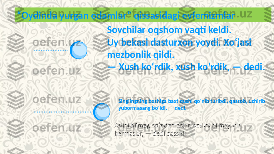 Singlingning boshiga baxt qushi qoʻnib turibdi, qassob, uchirib 
yubormasang boʻldi, — dedi.“ Oydinda yurgan odamlar” qissasidagi evfemizmlar
Sovchilar oqshom vaqti keldi.
Uy bekasi dasturxon yoydi. Xoʻjasi 
mezbonlik qildi.
—  Xush koʻrdik, xush koʻrdik, — dedi.
Aslini bilmay, soʻz demaslar, naslini bilmay, qiz 
bermaslar, — dedi qassob.  