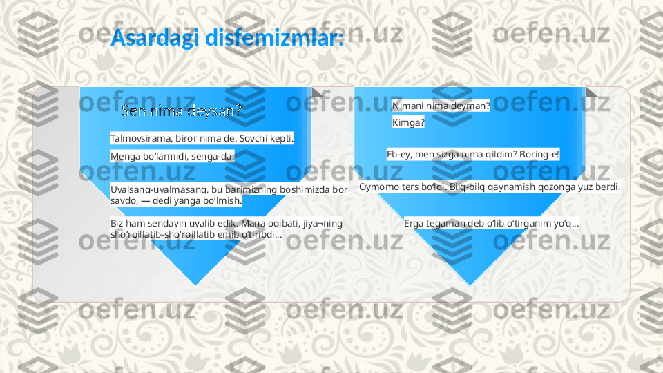 Asardagi disfemizmlar:
Sen nima deysan? Nimani nima deyman?
Talmovsirama, biror nima de. Sovchi kepti. Kimga?
Menga boʻlarmidi, senga-da. Eb-ey, men sizga nima qildim? Boring-e!
Oymomo ters boʻldi. Bilq-bilq qaynamish qozonga yuz berdi.
Uyalsang-uyalmasang, bu barimizning boshimizda bor 
savdo, — dedi yanga boʻlmish.
Biz ham sendayin uyalib edik. Mana oqibati, jiya¬ning 
shoʻrpillatib-shoʻrpillatib emib oʻtiribdi... Erga tegaman deb oʻlib oʻtirganim yoʻq... 