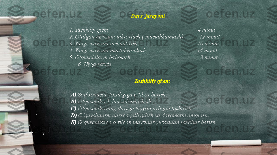 Dars  jarayoni 
1. Tashkiliy qism                                                              4 minut
2. O ‘t ilgan mavzuni takrorlash ( mustahkamlash)           12 minut
3. Yangi mavzuni tushuntirish                                         10 minut
4. Yangi mavzuni mustahkamlash                                   14 minut
5. O ‘ quvchilarni baholash                                                3 minut
       6. Uyga vazifa 
Tashkiliy qism:
A)  Sinf xonasini tozaligiga e’ t ibor berish;
B)  O ‘ quvchilar bilan salomlashish. 
C)  O ‘ quvchilarning darsga tayyorgarligini teshirish. 
D)  O ‘ quvchilarni darsga jalb qilish va davomatni ani q lash;
        E)  O ‘ quvchilarga o ‘ tilgan mavzular yuzasidan savollar berish. 