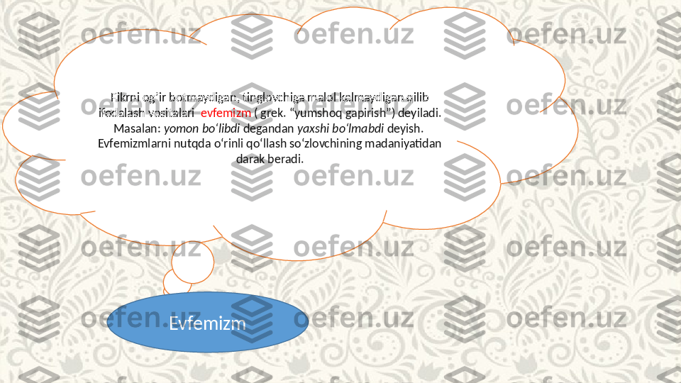 Fikrni og’ir botmaydigan, tinglovchiga malol kelmaydigan qilib 
ifodalash vositalari   evfemizm  ( grek. “yumshoq gapirish”) deyiladi. 
Masalan:  yomon bo‘libdi  degandan  yaxshi bo‘lmabdi  deyish. 
Evfemizmlarni nutqda o‘rinli qo‘llash so‘zlovchining madaniyatidan 
darak beradi.
Evfemizm 