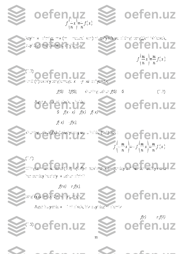                                      f(
1
n	
x)=	1
n	
f(x)
keyin   x     o‘rniga   mx   (m   –   natural   son )   ni   qo‘ysak   va   oldingi   tenglikni   ishlatsak,
quyidagi munosabatga erishamiz.
                                                     	
f(
m
n	
x)=	m
n	
f(x)
(1.2)
Endi (4)  asosiy tenglamaga    x = -y   ni   qo‘yamiz; 
                               f(0) = 2f(0),        shuning uchun  f(0) = 0.                          (1.3)
Agar  y = -x , ni olsak, u holda:
                     0 = f(x - x) = f(x) + f(-x)
                     f(-x) = -f(x),
shuning uchun  f(x)  funksiya toq va   u holda   (1.1) dan :
                                         	
f(−	m
n	
x)=	−	f(
m
n	
x)=	m
n	
f(x)
(1.4)
Olingan munosabatlar (1.2) - (1.4)  r     ratsional soni qanday bo‘lishidan qat’i y  nazar
har qanday haqiqiy  x uchun o‘rinli 
                        f(rx) = r·f(x),
tenglikka birlashtirilishi mumkin
Agar bu  ye rda x = 1 ni olsak, biz quyidagini olamiz
                                                        f(r)   =   r·f(1)
(1.5)
11 