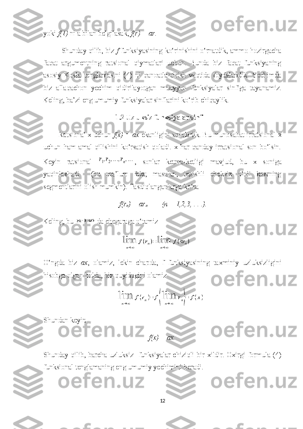 yoki  f(1)  ni a bilan belgilasak,  f(r) = ar .
Shunday qilib, biz   f  funksiyasining   ko‘rinishini  o‘rnatdik, ammo hozirgacha
faqat   argumentning   rat s ional   qiymatlari   uchun.   Bunda   biz   faqat   funksiyaning
asosiy   Koshi   tenglamasini   (4)   ni   qanoatlantirish   vaqtida   foydalandik.   Yechimda
biz   allaqachon   yechim   qidirilayotgan   muayyan   funksiyalar   sinfiga   tayanamiz.
Keling, ba’zi eng umumiy funksiyalar sinflarini ko‘rib chiqaylik.
1. 2  Uzluksiz funksiyalar sinfi
Ratsional x uchun   f(x) = ax   ekanligini aniqladik. Bu munosabat irratsional x
uchun   ham   amal   qilishini   ko‘rsatish   qoladi.   x   har   qanday   irratsional   son   bo‘lsin.
Keyin   ratsional  r1,r2,...,rn,... ,   sonlar   ketma-ketligi   mavjud,   bu   x   soniga
yaqinlashadi     (bu   ma’lum   fakt;   masalan,   tegishli   cheksiz   o‘nli   kasrning
segmentlarini olish mumkin). Tasdiqlanganlarga ko‘ra
                                  f(r
n ) = ar
n         (n = 1,2,3, . . .).
Keling, bu 	
n→	∞ da chegaraga o‘tamiz
 	
lim
n→∞	
f(rn)=lim
n→∞	
f(ar	n)
O‘ngda   biz   ax ,   olamiz,   lekin   chapda,   f   funksiyasining   taxminiy   uzluksizligini
hisobga olgan holda, biz  q uyidagini olamiz
                                         	
lim
n→∞	
f(rn)=	f(lim
n→∞	
rn)=	f(x)
Shundan keyin
f(x) = ax.
Shunday qilib, barcha  uzluksiz   funksiyalar  chiziqli  bir  xildir. Oxirgi  formula  (4)
funksional tenglamaning eng umumiy yechimini beradi.
12 