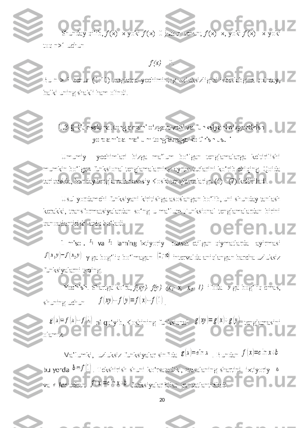 Shunday qilib,   f   (x)=x yoki   f   (x)=0 juft n uchun;   f   (x)=x, yoki   f   (x)=-x yoki
toq n>1 uchun 
f (x)  = 0.
Bu  n  >  1  uchun  (1.11)  tenglama   yechimining  uzluksizligini  isbotlabgina   qolmay,
balki uning shakli ham o lin di.
1 . 3 -§    Funksional tenglamani o‘zgaruvchi va funksiyani o‘zgartirish
yordamida ma’lum tenglamaga keltirish usuli
Umumiy     yechimlari   bizga   ma’lum   bo‘lgan   tenglamalarga   keltirilishi
mumkin bo‘lgan funksional tenglamalarning ayrim turlarini ko‘rib chiqing. Qoida
tariqasida, bunday tenglamalar asosiy Koshi tenglamalariga (4) - (7) keltiriladi. 
Usul yordamchi funksiyani kiritishga asoslangan bo‘lib, uni shunday tanlash
kerakki,   transformatsiyalardan   so‘ng   u   ma’lum   Funksional   tenglamalardan   birini
qanoatlantirishi aniq bo‘ladi.
  1-misol.  x1   va  	x2   larning   i xtiyoriy     ruxsat   etilgan   qiymatlarda     ayirmasi	
f(x1y)−	f(x2y)
  y  ga bog‘liq bo‘lmagan  	(0;∞)   intervalda aniqlangan barcha uzluksiz
funksiyalarni toping.         
  Yechish . Shartga ko‘ra,  f(xy)- f(y)   (x
1 =x,  x
2 =1)    ifoda   	
y ga bog‘liq emas,
shuning uchun  	
f(xy	)−	f(y)=	f(x)−	f(1) .
   	
g(x)=	f(x)−	f(1)   ni q o‘yib,   Koshining   funk s ional    	g(xy	)=	g(x)+g(y)   tenglamasini
olamiz.
  Ma’lumki,     uzluksiz funksiyalar sinfida  	
g(x)=cln	x   .   Bundan  	f(x)=cln	x+b
bu yerda  	
b=	f(1) . Tekshirish shuni ko‘rsatadiki, masalaning sharti ni     ixtiyoriy    	b
va 	
c  lar  uchun   	f(x)=cln	x+b   funk s iyalar bilan qanoatlantiriladi.
20 