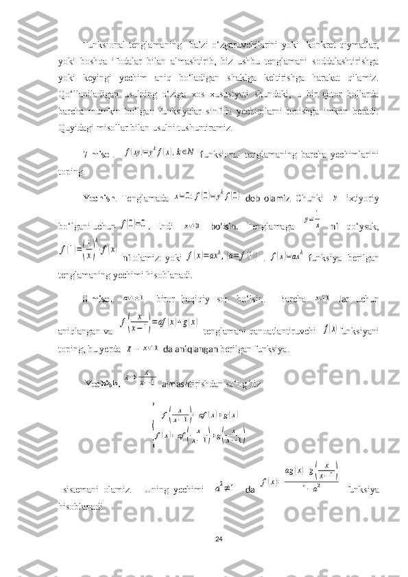  Funksional   tenglamaning     ba’zi   o‘zgaruvchilarini   yoki     konkret   qiymatlar,
yoki   boshqa   ifodalar   bilan   almashtirib,   biz   ushbu   tenglamani   soddalashtirishga
yoki   keyingi   yechim   aniq   bo‘ladigan   shaklga   keltirishga   harakat   qilamiz.
Qo‘llaniladigan   usulning   o‘ziga   xos   xususiyati   shundaki,   u   bir   qator   hollarda
barcha   mumkin   bo‘lgan   funksiyalar   sinfida   yechimlarni   topishga   imkon   beradi.
Q uyidagi misollar bilan usulni tushuntiramiz.
  7-misol .    f(xy	)=	ykf(x),k∈N   f unksional   tenglamaning   barcha   yechim larini
toping.
   Yechi sh .   Te nglama da  	
x=	0:f(0)=	ykf(0)   deb   olamiz .   Chunki    	y -   ixtiyoriy
bo‘lgani uchun 	
f(0)=0 .    Endi  	x≠	0   bo‘lsin.   Tenglama ga  	y=1
x   ni   qo‘ysak,	
f(1)=(
1
x)
k
⋅f(x)
  ni   olamiz: yoki  	f(x)=ax	k,(a=	f(1))   .  	f(x)=ax	k   f unksiya     berilgan
tenglamaning  yechimi hisoblanadi .
   8-m isol .  	
a≠±1 -   biror   haqiqiy   son   bo‘lsin .     Barcha  	x≠1   lar   uchun
aniqlangan va   	
f(	
x
x−1)=af	(x)+g(x)   tenglamani qanoatlantiruvchi   	f(x) funksiyani
toping, bu yerda  	
g  - 	x≠1  da aniqlangan  berilgan funksiya.
  Yechi sh .  	
x→	x
x−	1  almash tirishdan so‘ng biz
                               
{	
f(	
x
x−1)=	af	(x)+g(x)	
f(x)=af	(	
x
x−1)+g(	
x
x−1)
  sistemani   olamiz .       Uning   yechimi    	
a2≠	1     da  	f(x)=	
ag	(x)+g(	
x
x−1)	
1−a2   funksiya
hisoblanadi.
24 