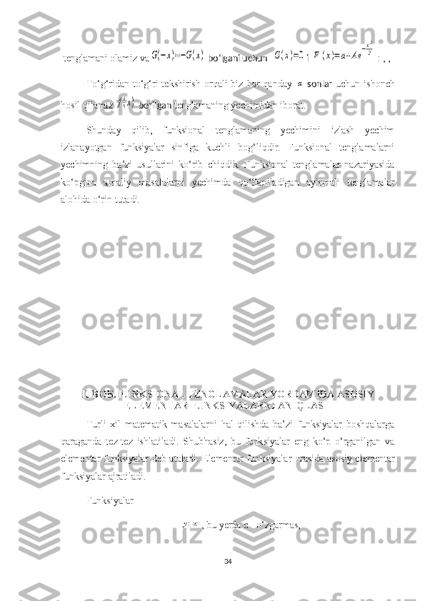  tenglamani olamiz vaG(−x)=−G(x)  bo‘lgani uchun  	G(x)=0 i 	F	(x)=	a+Ae	
−x2
2  : , , 
To‘g‘ridan-to‘g‘ri  tekshirish   orqali  biz  har  qanday  	
a   sonlar   uchun  ishonch
hosil qilamiz 	
f(x)  berilgan  tenglamaning yechimidan iborat.
Shunday   qilib,   funksional   tenglamaning   yechimini   izlash   yechim
izlanayotgan   funksiyalar   sinfiga   kuchli   bog‘liqdir.   Funksional   tenglamalarni
yechimning   ba’zi   usullarini   ko‘rib   chiqdik.   Funksional   tenglamalar   nazariyasida
ko‘pgina   amaliy   masalalarni   yechimda   qo‘llaniladigan   ayirmali   tenglamalar
alohida o‘rin tutadi.
II -BOB . FUNKSIONAL TENGLAMALAR YORDAMIDA ASOSIY
ELEMENTAR FUNKSIYALARNI ANIQLASH
Turli   xil   matematik   masalalarni   hal   qilishda   ba’zi   funksiyalar   boshqalarga
qaraganda   tez-tez   ishlatiladi.   Shubhasiz,   bu   funk s iyalar   eng   ko‘p   o‘rganilgan   va
elementar   funksiyalar   deb ataladi. Elementar funk s iyalar orasida asosiy elementar
funk s iyalar ajratiladi.
Funk s iyalar 	
y=c
, bu  ye rda c   -  o‘zgarmas ,
34 