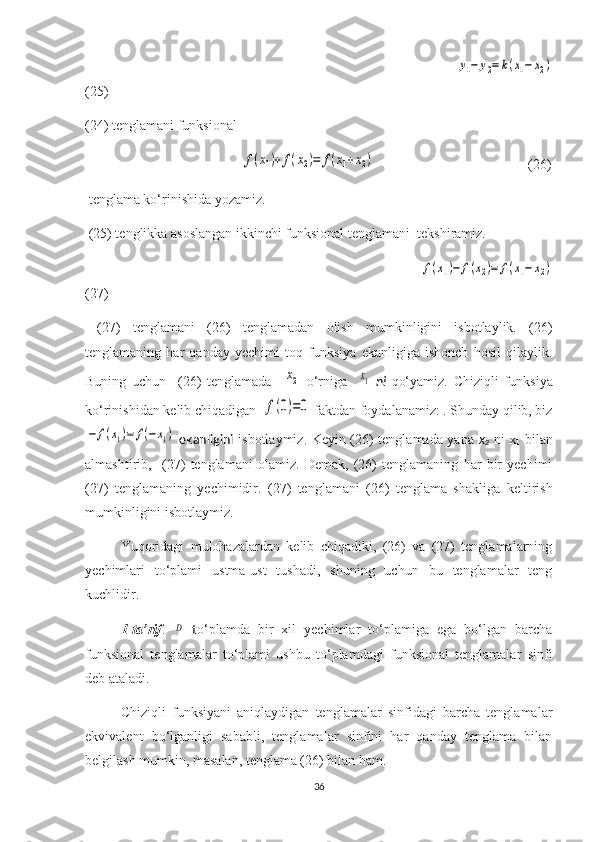                                                                                          y1−	y2=	k(x1−	x2)
(25)
(24) tenglamani funk s ional 
                                                 	
f(x1)+	f(x2)=	f(x1+x2)                                                 (26)
 tenglama ko‘rinishida yozamiz.
 (25) tenglikka asoslangan ikkinchi funksional tenglamani  tekshiramiz.
                                                                                       	
f(x1)−	f(x2)=	f(x1−	x2)
(27)
  (27)   tenglamani   (26)   tenglamadan   olish   mumkinligini   isbotlaylik.   (26)
tenglamaning   har   qanday   yechimi   toq   funksiya   ekanligiga   ishonch   hosil   qilaylik.
Buning   uchun     (26)   tenglamada    	
х2   o‘rniga    	х1   ni   qo‘yamiz.   Chiziqli   funk s iya
ko‘rinishidan  kelib chiqadigan   	
f(0)=0   faktdan foydalanamiz: . Shunday qilib, biz	
−	f(x1)=	f(−x1)
  ekanligini   isbotlaymiz. Keyin (26) tenglamada yana   x
2   ni x
1   bilan
almashtiri b ,     (27)   tenglamani   olamiz.   Demak,   (26)   tenglamaning   har   bir   yechimi
(27)   tenglamaning   yechimidir.   (27)   tenglamani   (26)   tenglama   shakliga   keltirish
mumkinligini isbotlay miz .
Yuqoridagi   mulohazalardan   kelib   chiqadiki,   (26)   va   (27)   tenglamalarning
yechimlari   to‘plami   ustma-ust   tushadi,   shuning   uchun   bu   tenglamalar   teng
kuchlidir.
1-ta’rif .  
D   t o‘plamda   bir   xil   yechimlar   to‘plamiga   ega   bo‘lgan   barcha
funksional   tenglamalar   to‘plami   ushbu   to‘plamdagi   funksional   tenglamalar   sinfi
deb ataladi.
Chiziqli   funksiyani   aniqlaydigan   tenglamalar   sinfidagi   barcha   tenglamalar
ekvivalent   bo‘lganligi   sababli,   tenglamalar   sinfini   har   qanday   tenglama   bilan
belgilash mumkin, masalan, tenglama (26) bilan ham.
36 