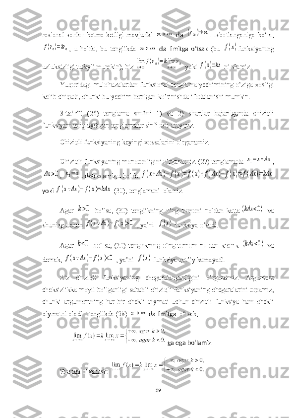 ra s ional   sonlar   ketma-ketligi   mavjud ki  n→	∞   da  	(rn)→	n .   I sbotlanganiga   ko‘ra,	
f(rn)=krn
,   u   holda,   bu   tenglik da  	n→	∞   da   limitga   o‘tsak   (bu  	f(x) funksiyaning
uzl u ksizligi tufayli mumkin), biz  	
lim
n→∞
f(rn)=klim
n→∞
rn  yoki 	f(x)=kx   ni olamiz.
    Yuqoridagi mulohazalardan funksional tenglama yechimining o‘ziga xosligi
kelib chiqadi, chunki bu yechim berilgan ko‘rinishda ifodalanishi mumkin.
    3-ta’rif .   (26)   tenglama   sinfini   1)   va   2)   shartlar   bajarilganda   chiziqli
funksiyani aniqlaydigan tenglamalar sinfi deb ataymiz.
     Ch iziqli funksiyaning keyingi x ossalarini  o‘rganamiz.   
Chiziqli funksiyaning monotonligini o‘rganamiz. (27) tenglamada 	
x1=	x+Δx ,	
Δx	>0
, 	x2=	x . deb olamiz ,u holda 	f(x+Δx	)−	f(x)=	f(x)+	f(Δx	)−	f(x)=	f(Δx	)=kΔx
yoki 	
f(x+Δx	)−	f(x)=kΔx  (30), tenglamani  olamiz. 
Agar  	
k>0   bo‘lsa,   (30)   tenglikning   o‘ng   tomoni   noldan   katta	(kΔx	<0)   va
shuning uchun 	
f(x+Δx	)−	f(x)>0  , ya’ni  	f(x)   funksiya o‘sadi.
  Agar  	
k<0   bo‘lsa,   (30)   tenglikning   o‘ng  tomoni   noldan   kichik  	(kΔx	<0)   va
demak,  	
f(x+Δx	)−	f(x)<0  , ya’ni  	f(x)   funksiya qat’iy kamayadi.
Biz   chiziqli   funksiyaning   chegaralanganligini   o‘rganamiz.   Argument
cheksizlikka moyil bo‘lganligi sababli chiziqli funksiyaning chegaralarini topamiz,
chunki   argumentning   har   bir   chekli   qiymati   uchun   chiziqli   funksiya   ham   chekli
qiymatni oladi. Tenglikda (28)  	
x→	∞  da limitga   o‘tsak, 
                   ga ega bo‘lamiz .
Shunga o‘xshash :  
39 