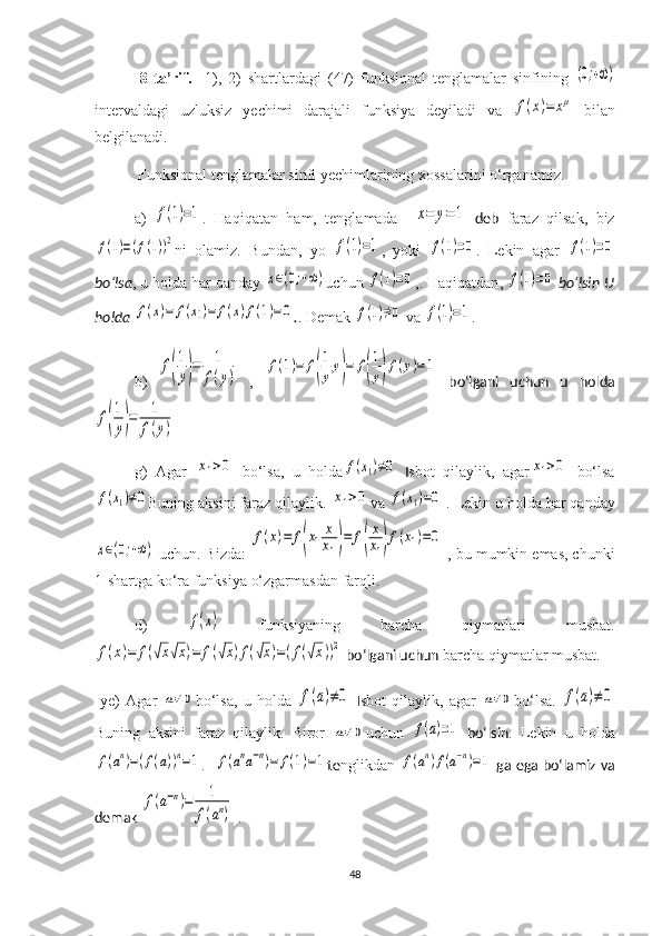      8-t a’rif.     1),   2)   shartlardagi   (47)   funksional   tenglamalar   sinfining  (0;+∞)
interval dagi   uzluksiz   yechimi   darajali   funksiya   deyiladi   va  	
f(x)=	xμ   bilan
belgilanadi.
    Funksional tenglamalar sinfi  yechim larining xossalarini o‘rganamiz.
    a )  	
f(1)=1 .   Haqiqatan   ham,   tenglamada    	x=	y=1   deb   faraz   qilsak,   biz	
f(1)=(f(1))2
ni   olamiz.   Bundan ,   yo  	f(1)=1 ,   yoki  	f(1)=0 .   Lekin   agar  	f(1)=0
bo‘lsa ,  u holda  har qanday 	
x∈(0;+∞) uchun  	f(1)=0 ,.  Haqiqatdan , 	f(1)=0  bo‘lsin U
holda 	
f(x)=	f(x1)=	f(x)f(1)=0 . .  Demak 	f(1)≠0  va  	f(1)=1 .
    b)  	
f(
1
y)=	1
f(y)   ,  	
f(1)=	f(
1
yy)=	f(
1
y)f(y)=1   bo‘lgani   uchun   u   holda	
f(
1
y)=	1
f(y)
g )   Agar  	
x1>0   bo‘lsa,   u   holda	f(x1)≠0   I sbot   qilaylik,   agar	x1>0   bo‘lsa	
f(x1)≠0
Buning aksini faraz qilaylik. 	x1>0 va  	f(x1)=0  . Lekin  u holda  har qanday	
x∈(0;+∞)
  uchun. Bizda:  	
f(x)=	f(x1	
x
x1)=	f(
x
x1)f(x1)=0  , bu mumkin emas, chunki
1-shartga ko‘ra funksiya  o‘zgarmasdan  farq li .
d )  	
f(x)   funksiyaning   barcha   qiymatlari   musbat.	
f(x)=	f(√x√x)=	f(√x)f(√x)=(f(√x))2
 bo‘lgani uchun  barcha qiymatlar musbat.
  ye)   Agar  	
a≠0 bo‘lsa,   u   holda  	f(a)≠0   I sbot   qilaylik,   agar  	a≠0 bo‘lsa.  	f(a)≠0
Buning   aksini   faraz   qilaylik.   Biror  	
a≠0 uchun  	f(a)=1   bo‘lsin .   Lekin   u   holda	
f(an)=(f(a))n=1
.   	f(ana−n)=	f(1)=1 te nglikdan 	f(an)f(a−n)=1  ga ega bo‘lamiz va
demak 	
f(a−n)=	1
f(an)  .
48 