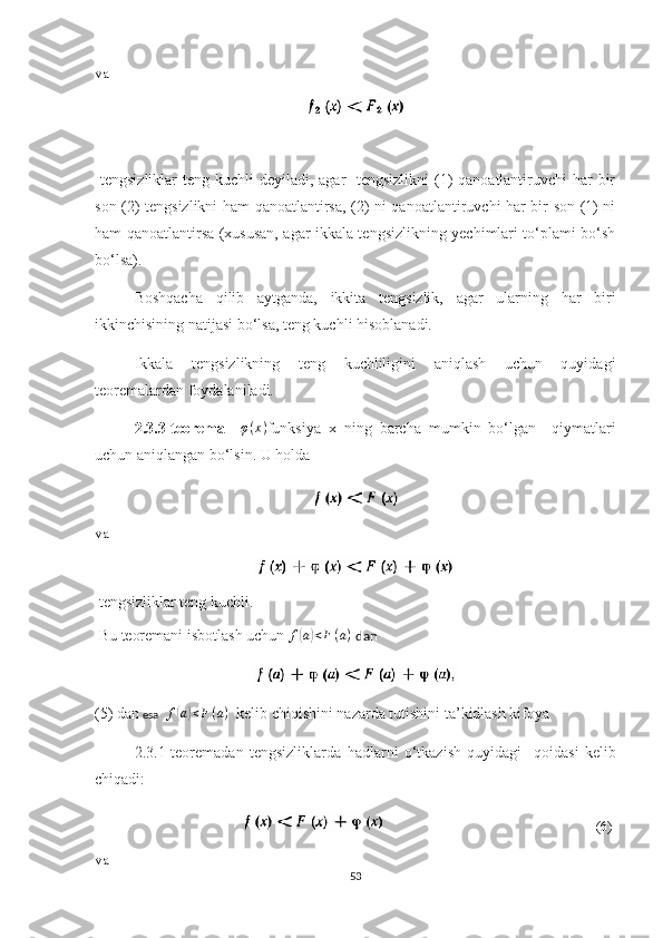 va
  tengsizliklar  teng kuchli deyiladi, agar   tengsizlikni (1) qanoatlantiruvchi har  bir
son (2) tengsizlikni ham qanoatlantirsa, (2) ni qanoatlantiruvchi har bir son (1) ni
ham qanoatlantirsa (xususan, agar ikkala tengsizlikning yechimlari to‘plami bo‘sh
bo‘lsa).
Boshqacha   qilib   aytganda,   ikkita   tengsizlik,   agar   ularning   har   biri
ikkinchisining natijasi bo‘lsa, teng kuchli hisoblanadi.
Ikkala   tengsizlikning   teng   kuchliligini   aniqlash   uchun   quyidagi
teoremalardan foydalaniladi.
2.3.3-teorema     φ ( x )
funksiya   x   ning   barcha   mumkin   bo‘lgan     qiymatlari
uchun aniqlangan bo‘lsin. U holda
va
  te ngsizliklar  teng kuchli.
  Bu  teoremani isbotlash uchun f(a)<F(a)   dan
(5) dan  esa   	
f(a)<F(a)    kelib chiq ishini  nazarda tutishini ta’kidlash kifoya
2.3.1 -teorema dan   tengsizliklarda   hadlarni   o‘tkazish   quyidagi     qoida si   kelib
chiqadi :
                                                                                               (6)
va
53 
