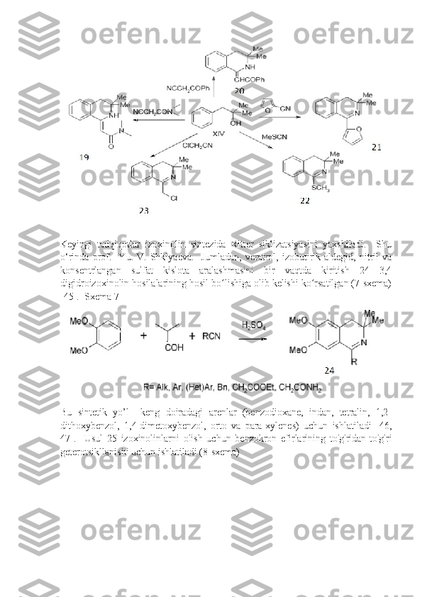 Keyingi   tadqiqotlar   izoxinolin   sintezida   Ritter   siklizatsiyasini   yaxshiladi.     Shu
o‘rinda   prof.    Yu.  V.   Shklyaeva.     Jumladan,   veratrol,  izobutirik  aldegid,   nitril   va
konsentrlangan   sulfat   kislota   aralashmasini   bir   vaqtda   kiritish   24   3,4
digidroizoxinolin hosilalarining hosil bo lishiga olib kelishi ko rsatilgan (7-sxema)ʻ ʻ
[45].  Sxema 7
Bu   sintetik   yo’l     keng   doiradagi   arenlar   (benzodioxane,   indan,   tetralin,   1,2-
dithoxybenzol,   1,4-dimetoxybenzol,   orto   va   para-xylenes)   uchun   ishlatiladi   [46,
47].     Usul   25   izoxinolinlarni   olish   uchun   benzokron   efirlarining   to'g'ridan-to'g'ri
geterotsikllanishi uchun ishlatiladi (8-sxema) 