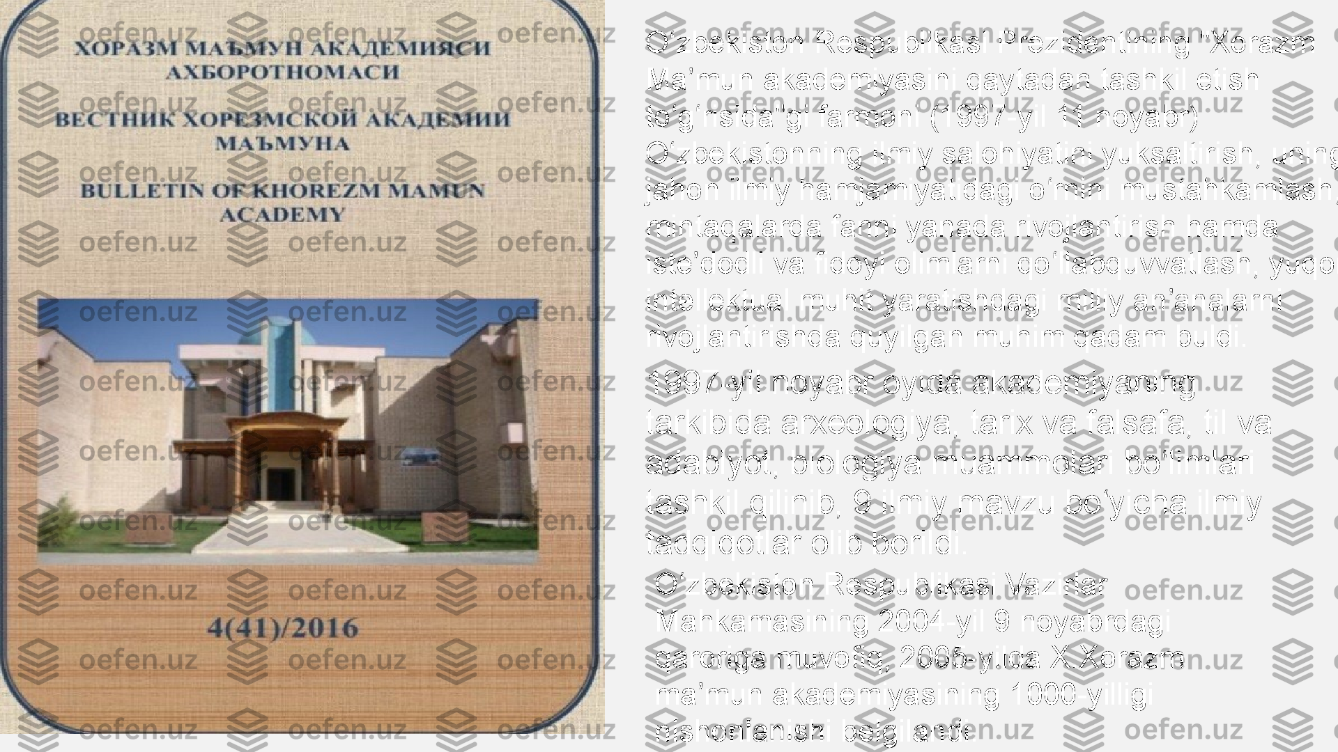 O zbekiston Respublikasi Prezidentining "Xorazm ʻ
Ma mun akademiyasini qaytadan tashkil etish 	
ʼ
to g risida"gi farmoni (1997-yil 11 noyabr) 	
ʻ ʻ
O zbekistonning ilmiy salohiyatini yuksaltirish, uning 
ʻ
jahon ilmiy hamjamiyatidagi o rnini mustahkamlash, 	
ʻ
mintaqalarda fanni yanada rivojlantirish hamda 
iste dodli va fidoyi olimlarni qo llabquvvatlash, yuqori 	
ʼ ʻ
intellektual muhit yaratishdagi milliy an analarni 	
ʼ
rivojlantirishda quyilgan muhim qadam buldi.
1997-yil noyabr oyida akademiyaning 
tarkibida arxeologiya, tarix va falsafa, til va 
adabiyot, biologiya muammolari bo limlari 
ʻ
tashkil qilinib, 9 ilmiy mavzu bo yicha ilmiy 	
ʻ
tadqiqotlar olib borildi.
O zbekiston Respublikasi Vazirlar 	
ʻ
Mahkamasining 2004-yil 9 noyabrdagi 
qaroriga muvofiq, 2005-yilda X.Xorazm 
ma mun akademiyasining 1000-yilligi 	
ʼ
nishonlanishi belgilandi. 