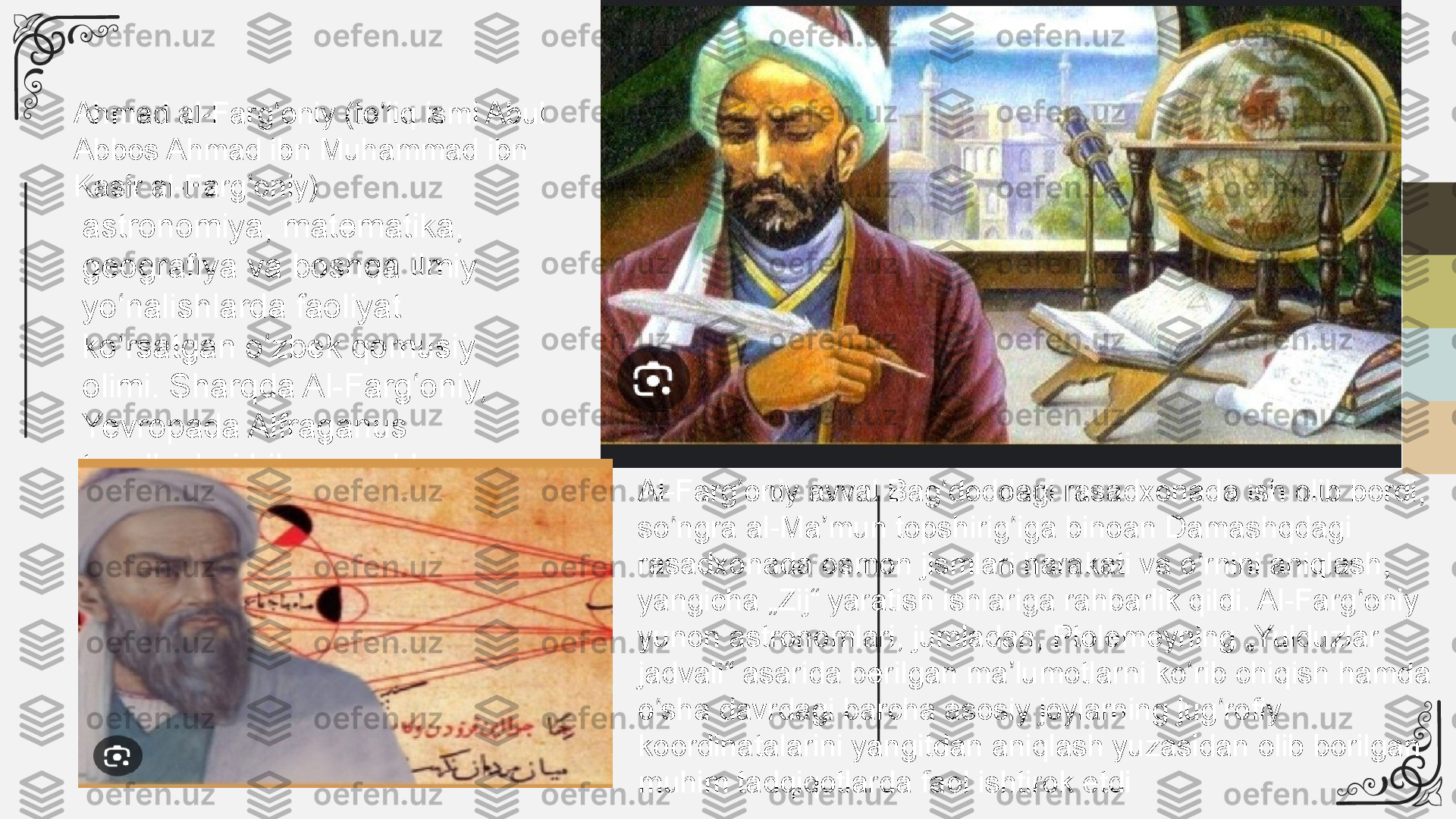 Ahmad al-Farg oniy (to liq ismi Abul ʻ ʻ
Abbos Ahmad ibn Muhammad ibn 
Kasir al-Farg oniy)	
ʻ
astronomiya, matematika, 
geografiya va boshqa ilmiy 
yo nalishlarda faoliyat 	
ʻ
ko rsatgan o zbek qomusiy 
ʻ ʻ
olimi. Sharqda Al-Farg oniy, 	
ʻ
Yevropada Alfraganus 
taxalluslari bilan mashhur
Al-Farg oniy avval Bag doddagi rasadxonada ish olib bordi, 	
ʻ ʻ
so ngra al-Ma mun topshirig iga binoan Damashqdagi 	
ʻ ʼ ʻ
rasadxonada osmon jismlari harakati va o rnini aniqlash, 	
ʻ
yangicha „Zij“ yaratish ishlariga rahbarlik qildi. Al-Farg oniy 	
ʻ
yunon astronomlari, jumladan, Ptolemeyning „Yulduzlar 
jadvali“ asarida berilgan ma lumotlarni ko rib chiqish hamda 	
ʼ ʻ
o sha davrdagi barcha asosiy joylarning jug rofiy 	
ʻ ʻ
koordinatalarini yangitdan aniqlash yuzasidan olib borilgan 
muhim tadqiqotlarda faol ishtirok etdi 