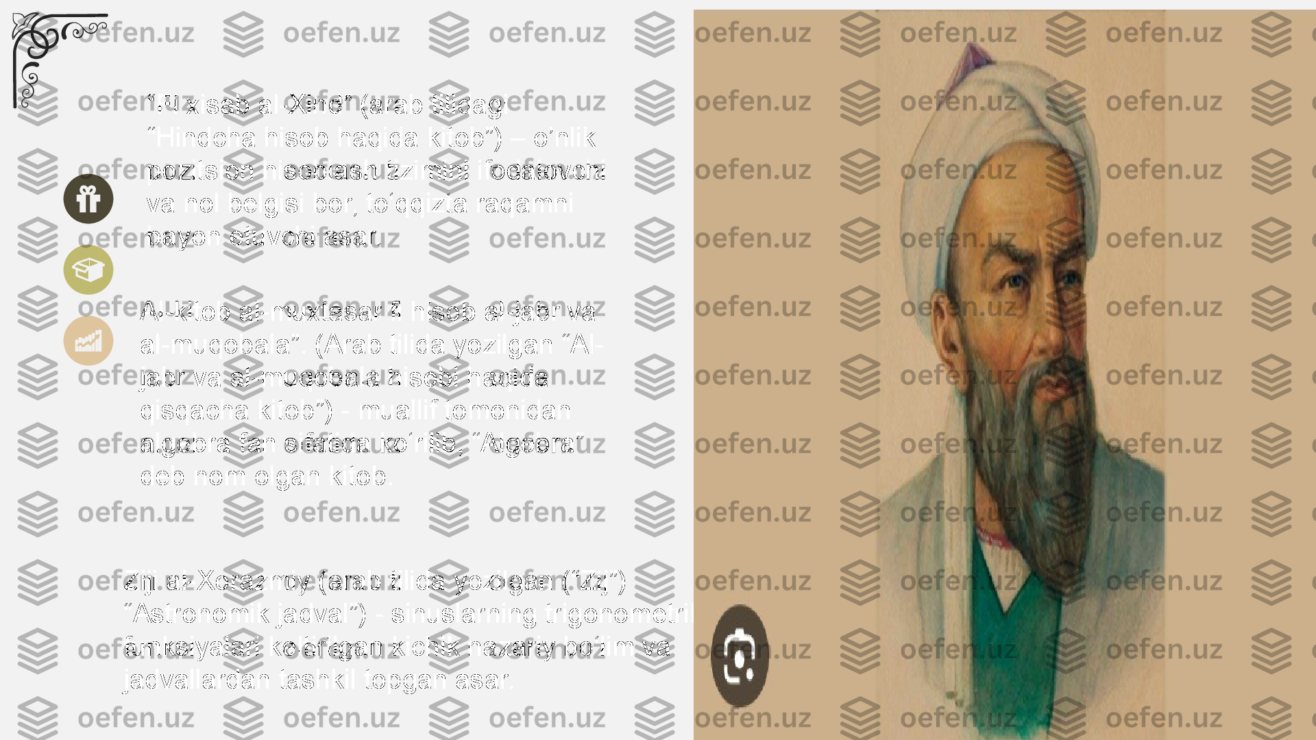 “ Fi xisab al-Xind” (arab tilidagi 
“Hindcha hisob haqida kitob”) – o’nlik 
pozitsion hisoblash tizimini ifodalovchi 
va nol belgisi bor, to‘qqizta raqamni 
bayon etuvchi asar.
Al-kitob al-muxtasar fi hisob al-jabr va 
al-muqobala”. (Arab tilida yozilgan “Al-
jabr va al-muqobala hisobi haqida 
qisqacha kitob”) - muallif tomonidan 
algebra fan sifatida ko‘rilib, “Algebra” 
deb nom olgan kitob.
Ziji al-Xorazmiy (arab tilida yozilgan (“Zij”) 
“Astronomik jadval”) - sinuslarning trigonometrik 
funksiyalari keltirilgan kichik nazariy bo‘lim va 
jadvallardan tashkil topgan asar. 