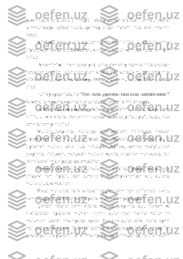 yaxshi odat sifatida qabul qilinmaydi. Lekin shuni ham ta'kidlash lozimki, noverbal
kommunikasiya   og’zaki   nutqda   aytilmay   qolgan   fikrlarni   ifoda   etish   imkonini
beradi.
Mimika   -   inson   yuz   harakatlarining   bir   qismi   bo’lib,   u   orqali   insonning
o’ylari, xatti-harakatlari, tasavvurlari, xotirlashi, taajjubi va hokazolarda namoyon
bo’ladi. 
Pantomimika   - inson tanasi  yoki uning qismlari yordamida ifodalanadigan
harakatlar   tizimidir.   Tadqiqotlar   shuni   ko’rsatadiki,   kundalik   muloqot   jarayonida
so’zlar 7% ni, tovushlar va intonasiya 38% ni, nutqsiz muloqot esa 55% ni, tashkil
qiladi.
Publisiy aytganidek, biz   "Ovoz bilan gapiramiz tana bilan suhbatlashamiz".
Noverbal kommunikasiyaning boshqa belgilar tizimini ko’rib chiqaylik.
Paralingivistik va  ekstralingvistik  belgilar tizimi   -  bu  lokalizasiya  tizimi
bo’lib,   u   ovoz   sifatida   diapozonini   nutqdagi   pauzalar,   yo’tal,   yig’i,   kulgu,   nutq
tempida namoyon bo’ladi.
Muloqot   jarayonida   muloqotga   kirishuvchilarni   bir-birlariga   nisbatan
joylashishlari   ham   muhim   ahamiyatga   ega.   Masalan,   auditoriyadagi   stollar
joylashishi   muloqot   uchun   juda   no?ulaydir.   Ayniqsa,   seminar   mashg’ulotlari
jarayonida   o’qituvchi,   ma'ruzachi   muloqoti   vaqtida   qolganlari   munozarada   faol
ishtirok etish imkoniyatiga ega emasdirlar.
Seminarlarni yoki shu kabi suhbatlarni "T" shaklida joylashgan stol stullarda
o’tkazish   ham   foydali,   lekin   dumaloq   shaklda   joylashtirilgan   stol,   stullarda
muloqot juda samaralidir.
Vizual   muloqotda   "ko’z   kontakti"   belgilar   tizimi   ham   qo’llaniladi.   Ushbu
tizim pedagoglar, rahbarlar ish faoliyatida muhim ahamiyatga egadir.
Qiziqarli   belgilar   tizimi   sifatida   muloqot   jarayonida   gul,   fotorasm   va
boshqalardan   foydalanish   mumkin.   Ehtimol   gullar   orqali   insonlar   ma'lum   bir
ma'lumotni   uzatish   imkoniyatiga   egalar.   Shu   bois   gullar   tarixi   haqida   ayrim
ma'lumotlarni  keltiramiz. Gullar tili qadimda Sharqda paydo bo’lgan. Uni  ayollar
yaratishgan. O’z yuzlarini ochish imkoniyatiga ega bo’lmagan ayollar o’z hislarini 