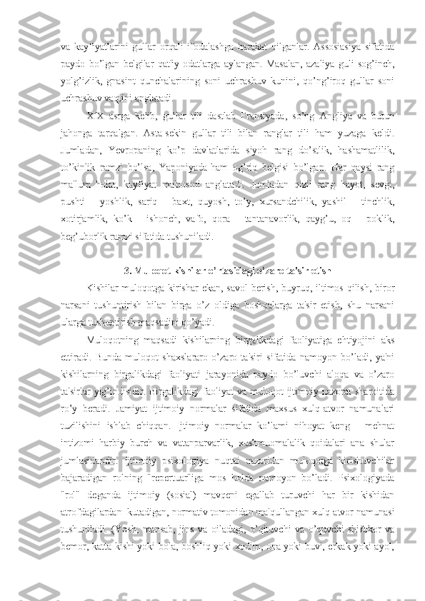 va   kayfiyatlarini   gullar   orqali   ifodalashga   harakat   qilganlar.   Assosiasiya   sifatida
paydo   bo’lgan   belgilar   qat'iy   odatlarga   aylangan.   Masalan,   azaliya   guli   sog’inch,
yolg’izlik,   gnasint   qunchalarining   soni   uchrashuv   kunini,   qo’ng’iroq   gullar   soni
uchrashuv vaqtini anglatadi.
XIX   asrga   kelib,   gullar   tili   dastlab   Fransiyada,   so’ng   Angliya   va   butun
jahonga   tarqalgan.   Asta-sekin   gullar   tili   bilan   ranglar   tili   ham   yuzaga   keldi.
Jumladan,   Yevropaning   ko’p   davlatlarida   siyoh   rang   do’stlik,   hashamatlilik,
to’kinlik   ramzi   bo’lsa,   Yaponiyada-ham   og’riq   belgisi   bo’lgan.   Har   qaysi   rang
ma'lum   holat,   kayfiyat   ma'nosini   anglatadi.   Jumladan   qizil   rang   hayot,   sevgi,
pushti   -   yoshlik,   sariq   -   baxt,   quyosh,   to’y,   xursandchilik,   yashil   -   tinchlik,
xotirjamlik,   ko’k   -   ishonch,   vafo,   qora   -   tantanavorlik,   qayg’u,   oq   -   poklik,
beg’uborlik ramzi sifatida tushuniladi.
3. Muloqot kishilar o’rtasidagi o’zaro ta'sir etish
Kishilar muloqotga kirishar  ekan, savol  berish, buyruq, iltimos qilish, biror
narsani   tushuntirish   bilan   birga   o’z   oldiga   boshqalarga   ta'sir   etish,   shu   narsani
ularga tushuntirish maqsadini qo’yadi. 
Muloqotning   maqsadi   kishilarning   birgalikdagi   faoliyatiga   ehtiyojini   aks
ettiradi.   Bunda   muloqot   shaxslararo   o’zaro   ta'siri   sifatida   namoyon   bo’ladi,   ya'ni
kishilarning   birgalikdagi   faoliyati   jarayonida   paydo   bo’luvchi   aloqa   va   o’zaro
ta'sirlar   yig’indisidir.  Birgalikdagi  faoliyat   va  muloqot   ijtimoiy  nazorat  sharoitida
ro’y   beradi.   Jamiyat   ijtimoiy   normalar   sifatida   maxsus   xulq-atvor   namunalari
tuzilishini   ishlab   chiqqan.   Ijtimoiy   normalar   ko’lami   nihoyat   keng   -   mehnat
intizomi   harbiy   burch   va   vatanparvarlik,   xushmuomalalik   qoidalari   ana   shular
jumlasidandir.   Ijtimoiy   psixologiya   nuqtai   nazaridan   muloqotga   kirishuvchilar
bajaradigan   rolning   "repertuar"iga   mos   holda   namoyon   bo’ladi.   Psixologiyada
"rol"   deganda   ijtimoiy   (sosial)   mavqeni   egallab   turuvchi   har   bir   kishidan
atrofdagilardan  kutadigan, normativ tomonidan ma'qullangan xulq-atvor namunasi
tushuniladi.   (Yosh,   mansab,   jins   va   oiladagi,   o’qituvchi   va   o’quvchi   shifokor   va
bemor, katta kishi yoki bola, boshliq yoki xodim, ona yoki buvi, erkak yoki ayol, 