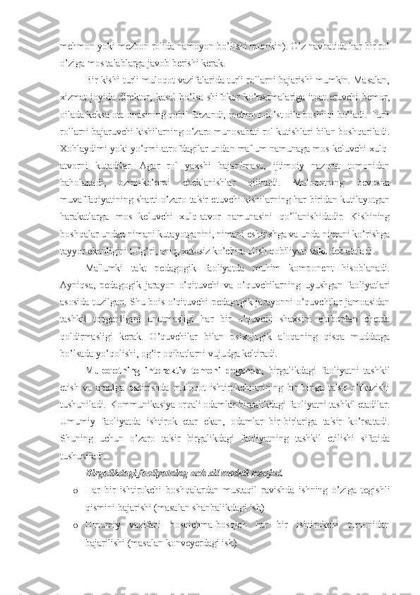 mehmon yoki mezbon rolida namoyon bo’lishi mumkin). O’z navbatida har bir rol
o’ziga mos talablarga javob berishi kerak.
Bir kishi turli muloqot vazifalarida turli rollarni bajarishi mumkin. Masalan,
xizmat joyida direktor, kasal  bo’lsa shifokor  ko’rsatmalariga itoat  etuvchi  bemor,
oilada keksa ota-onasining qobil farzandi, mehmondo’st oila boshliqi bo’ladi. Turli
rollarni bajaruvchi kishilarning o’zaro munosabati rol kutishlari bilan boshqariladi.
Xohlaydimi yoki yo’qmi atrofdagilar undan ma'lum namunaga mos keluvchi xulq-
atvorni   kutadilar.   Agar   rol   yaxshi   bajarilmasa,   ijtimoiy   nazorat   tomonidan
baholanadi,   ozmi-ko’pmi   cheklanishlar   qilinadi.   Muloqotning   bevosita
muvaffaqiyatining sharti o’zaro ta'sir etuvchi kishilarning har biridan kutilayotgan
harakatlarga   mos   keluvchi   xulq-atvor   namunasini   qo’llanishidadir.   Kishining
boshqalar undan nimani kutayotganini, nimani eshitishga va unda nimani ko’rishga
tayyor ekanligini to’g’ri, aniq, xatosiz ko’chira olish qobiliyati  takt  deb ataladi.
Ma'lumki   takt   pedagogik   faoliyatda   muhim   komponent   hisoblanadi.
Ayniqsa,   pedagogik   jarayon   o’qituvchi   va   o’quvchilarning   uyushgan   faoliyatlari
asosida tuzilgan. Shu bois o’qituvchi pedagogik jarayonni o’quvchilar jamoasidan
tashkil   topganligini   unutmasligi   har   bir   o’quvchi   shaxsini   e'tibordan   chetda
qoldirmasligi   kerak.   O’quvchilar   bilan   psixologik   aloqaning   qisqa   muddatga
bo’lsada yo’qolishi, og’ir oqibatlarni vujudga keltiradi.
Muloqotning   interaktiv   tomoni   deganda ,   birgalikdagi   faoliyatni   tashkil
etish   va   amalga   oshirishda   muloqot   ishtirokchilarining   bir-biriga   ta'sir   o’tkazishi
tushuniladi.  Kommunikasiya orqali odamlar birgalikdagi faoliyatni tashkil etadilar.
Umumiy   faoliyatda   ishtirok   etar   ekan,   odamlar   bir-birlariga   ta'sir   ko’rsatadi.
Shuning   uchun   o’zaro   ta'sir   birgalikdagi   faoliyatning   tashkil   etilishi   sifatida
tushuniladi. 
Birgalikdagi faoliyatning uch xil modeli mavjud. 
o Har   bir   ishtirokchi   boshqalardan   mustaqil   ravishda   ishning   o’ziga   tegishli
qismini bajarishi (masalan shanbalikdagi ish)
o Umumiy   vazifani   bosqichma-bosqich   har   bir   ishtirokchi   tomonidan
bajarilishi (masalan konveyerdagi ish) 