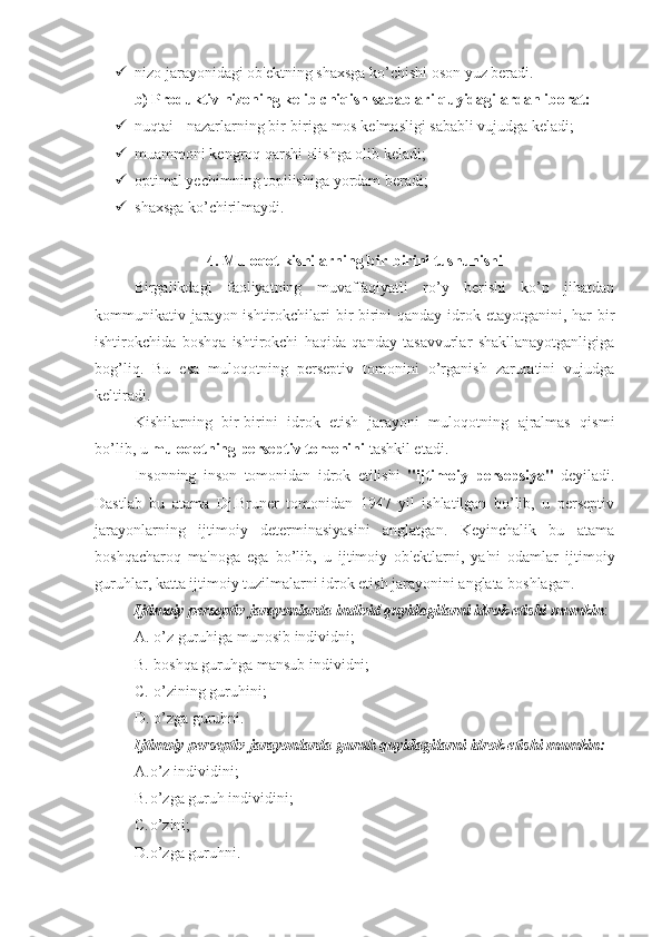  nizo jarayonidagi ob'ektning shaxsga ko’chishi oson yuz beradi.
b) Produktiv nizoning kelib chiqish sabablari quyidagilardan iborat:
 nuqtai - nazarlarning bir-biriga mos kelmasligi sababli vujudga keladi;
 muammoni kengroq qarshi olishga olib keladi;
 optimal yechimning topilishiga yordam beradi;
 shaxsga ko’chirilmaydi.
4. Muloqot kishilarning bir-birini tushunishi
Birgalikdagi   faoliyatning   muvaffaqiyatli   ro’y   berishi   ko’p   jihatdan
kommunikativ jarayon ishtirokchilari bir-birini qanday idrok etayotganini, har bir
ishtirokchida   boshqa   ishtirokchi   haqida   qanday   tasavvurlar   shakllanayotganligiga
bog’liq.   Bu   esa   muloqotning   perseptiv   tomonini   o’rganish   zaruratini   vujudga
keltiradi. 
Kishilarning   bir-birini   idrok   etish   jarayoni   muloqotning   ajralmas   qismi
bo’lib, u  muloqotning perseptiv tomonini  tashkil etadi. 
Insonning   inson   tomonidan   idrok   etilishi   "ijtimoiy   persepsiya"   deyiladi.
Dastlab   bu   atama   Dj.Bruner   tomonidan   1947   yil   ishlatilgan   bo’lib,   u   perseptiv
jarayonlarning   ijtimoiy   determinasiyasini   anglatgan.   Keyinchalik   bu   atama
boshqacharoq   ma'noga   ega   bo’lib,   u   ijtimoiy   ob'ektlarni,   ya'ni   odamlar   ijtimoiy
guruhlar, katta ijtimoiy tuzilmalarni idrok etish jarayonini anglata boshlagan.
Ijtimoiy perseptiv jarayonlarda individ quyidagilarni idrok etishi mumkin : 
A.  o’z guruhiga munosib individni;
B.  boshqa guruhga mansub individni; 
C.  o’zining guruhini; 
D.  o’zga guruhni. 
Ijtimoiy perseptiv jarayonlarda guruh quyidagilarni idrok etishi mumkin:
A. o’z individini;
B. o’zga guruh individini; 
C. o’zini; 
D. o’zga guruhni.  