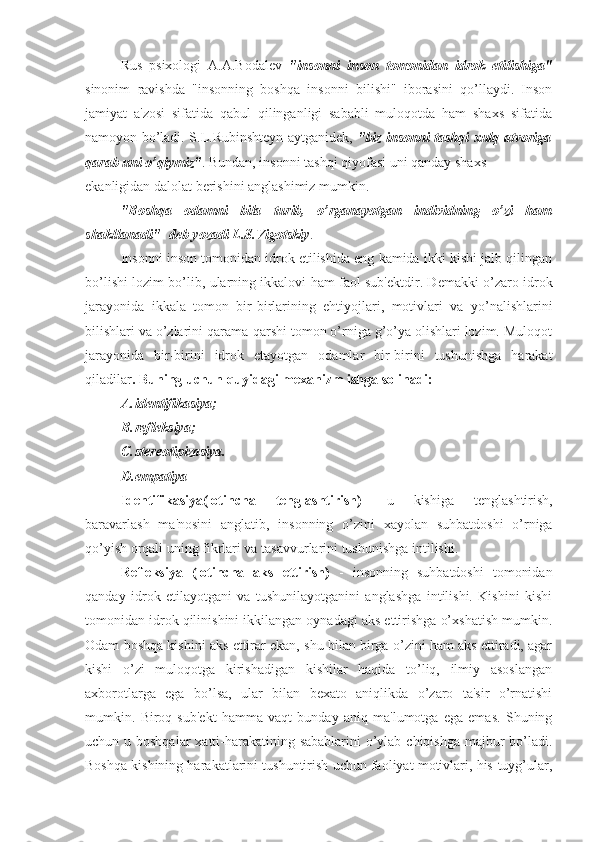 Rus   psixologi   A.A.Bodalev   "insonni   inson   tomonidan   idrok   etilishiga"
sinonim   ravishda   "insonning   boshqa   insonni   bilishi"   iborasini   qo’llaydi.   Inson
jamiyat   a'zosi   sifatida   qabul   qilinganligi   sababli   muloqotda   ham   shaxs   sifatida
namoyon bo’ladi. S.L.Rubinshteyn aytganidek,   "biz insonni tashqi xulq-atvoriga
qarab uni o’qiymiz" . Bundan, insonni tashqi qiyofasi uni qanday shaxs 
ekanligidan dalolat berishini anglashimiz mumkin.
"Boshqa   odamni   bila   turib,   o’rganayotgan   individning   o’zi   ham
shakllanadi"- deb yozadi L.S.Vigotskiy .
Insonni inson tomonidan idrok etilishida eng kamida ikki kishi jalb qilingan
bo’lishi lozim bo’lib, ularning ikkalovi ham faol sub'ektdir. Demakki o’zaro idrok
jarayonida   ikkala   tomon   bir-birlarining   ehtiyojlari,   motivlari   va   yo’nalishlarini
bilishlari va o’zlarini qarama-qarshi tomon o’rniga g’o’ya olishlari lozim. Muloqot
jarayonida   bir-birini   idrok   etayotgan   odamlar   bir-birini   tushunishga   harakat
qiladilar . Buning uchun quyidagi mexanizm ishga solinadi:
A. identifikasiya;
B. refleksiya;
C. stereotipizasiya.
D. empatiya
Identifikasiya(lotincha   tenglashtirish)   -u   kishiga   tenglashtirish,
baravarlash   ma'nosini   anglatib,   insonning   o’zini   xayolan   suhbatdoshi   o’rniga
qo’yish orqali uning fikrlari va tasavvurlarini tushunishga intilishi.
Refleksiya   (lotincha   aks   ettirish)   -   insonning   suhbatdoshi   tomonidan
qanday   idrok   etilayotgani   va   tushunilayotganini   anglashga   intilishi.   Kishini   kishi
tomonidan idrok qilinishini ikkilangan oynadagi aks ettirishga o’xshatish mumkin.
Odam boshqa kishini aks ettirar ekan, shu bilan birga o’zini ham aks ettiradi, agar
kishi   o’zi   muloqotga   kirishadigan   kishilar   haqida   to’liq,   ilmiy   asoslangan
axborotlarga   ega   bo’lsa,   ular   bilan   bexato   aniqlikda   o’zaro   ta'sir   o’rnatishi
mumkin.   Biroq   sub'ekt   hamma   vaqt   bunday   aniq   ma'lumotga   ega   emas.   Shuning
uchun u boshqalar  xatti-harakatining sabablarini o’ylab chiqishga majbur  bo’ladi.
Boshqa kishining harakatlarini tushuntirish uchun faoliyat motivlari, his-tuyg’ular, 