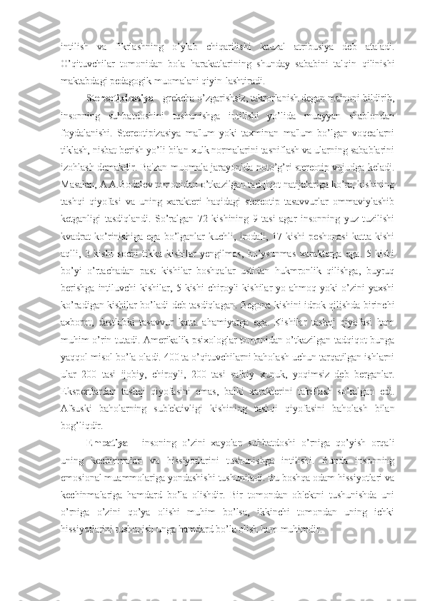 intilish   va   fikrlashning   o’ylab   chiqarilishi   kauzal   atribusiya   deb   ataladi.
O’qituvchilar   tomonidan   bola   harakatlarining   shunday   sababini   talqin   qilinishi
maktabdagi pedagogik muomalani qiyin-lashtiradi.
Stereotipizasiya  - grekcha o’zgarishsiz, takrorlanish degan ma'noni bildirib,
insonning   suhbatdoshini   tushunishga   intilishi   yo’lida   muayyan   shablondan
foydalanishi.   Stereotipizasiya   ma'lum   yoki   taxminan   ma'lum   bo’lgan   voqealarni
tiklash, nisbat berish yo’li bilan xulk normalarini tasniflash va ularning sabablarini
izohlash demakdir. Ba'zan muomala jarayonida noto’g’ri stereotip vujudga keladi.
Masalan, A.A.Bodalev tomonidan o’tkazilgan tadqiqot natijalariga ko’ra, kishining
tashqi   qiyofasi   va   uning   xarakteri   haqidagi   stereotip   tasavvurlar   ommaviylashib
ketganligi   tasdiqlandi.   So’ralgan   72   kishining   9   tasi   agar   insonning   yuz   tuzilishi
kvadrat   ko’rinishiga   ega   bo’lganlar   kuchli,   irodali,   17   kishi   peshonasi   katta   kishi
aqlli,   3   kishi   sochi   tikka   kishilar   yengilmas,   bo’ysunmas   xarakterga   ega.   5   kishi
bo’yi   o’rtachadan   past   kishilar   boshqalar   ustidan   hukmronlik   qilishga,   buyruq
berishga  intiluvchi   kishilar,  5  kishi  chiroyli   kishilar   yo  ahmoq  yoki   o’zini  yaxshi
ko’radigan kishilar bo’ladi deb tasdiqlagan. Begona kishini idrok qilishda birinchi
axborot,   dastlabki   tasavvur   katta   ahamiyatga   ega.   Kishilar   tashqi   qiyofasi   ham
muhim o’rin tutadi. Amerikalik psixologlar tomonidan o’tkazilgan tadqiqot bunga
yaqqol misol bo’la oladi. 400 ta o’qituvchilarni baholash uchun tarqatilgan ishlarni
ular   200   tasi   ijobiy,   chiroyli,   200   tasi   salbiy   xunuk,   yoqimsiz   deb   berganlar.
Ekspertlardan   tashqi   qiyofasini   emas,   balki   xarakterini   ta'riflash   so’ralgan   edi.
Afsuski   baholarning   sub'ektivligi   kishining   tashqi   qiyofasini   baholash   bilan
bog’liqdir.
Empatiya   -   insoning   o’zini   xayolan   suhbatdoshi   o’rniga   qo’yish   orqali
uning   kechinmalari   va   hissiyotlarini   tushunishga   intilishi.   Bunda   insonning
emosional muammolariga yondashishi tushuniladi. Bu boshqa odam hissiyotlari va
kechinmalariga   hamdard   bo’la   olishdir.   Bir   tomondan   ob'ektni   tushunishda   uni
o’rniga   o’zini   qo’ya   olishi   muhim   bo’lsa,   ikkinchi   tomondan   uning   ichki
hissiyotlarini tushunish unga hamdard bo’la olish ham muhimdir. 