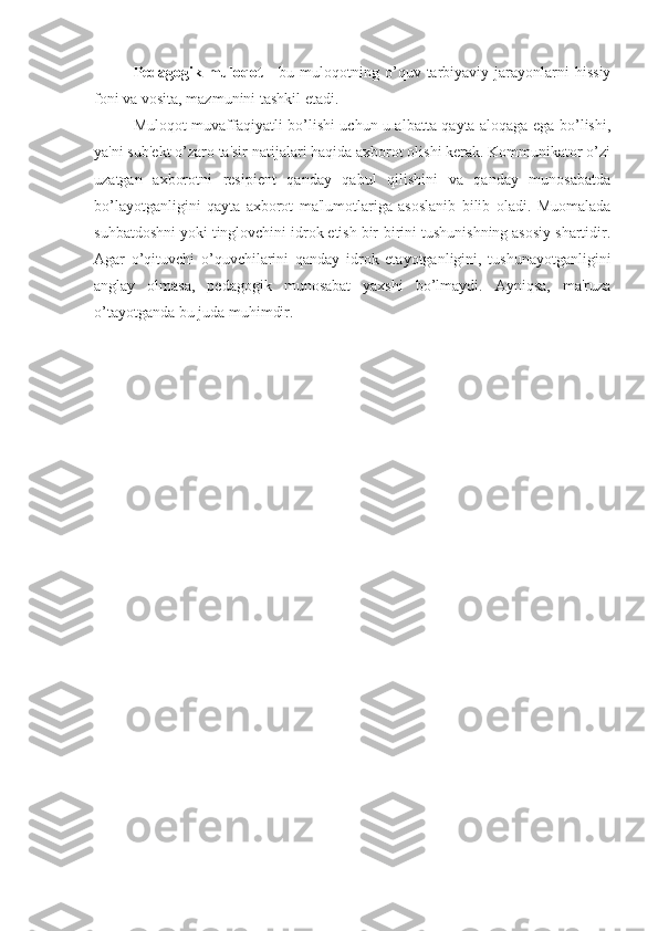 Pedagogik   muloqot   -   bu   muloqotning  o’quv  tarbiyaviy  jarayonlarni   hissiy
foni va vosita, mazmunini tashkil etadi. 
Muloqot muvaffaqiyatli bo’lishi uchun u albatta qayta aloqaga ega bo’lishi,
ya'ni sub'ekt o’zaro ta'sir natijalari haqida axborot olishi kerak. Kommunikator o’zi
uzatgan   axborotni   resipient   qanday   qabul   qilishini   va   qanday   munosabatda
bo’layotganligini   qayta   axborot   ma'lumotlariga   asoslanib   bilib   oladi.   Muomalada
suhbatdoshni yoki tinglovchini idrok etish bir-birini tushunishning asosiy shartidir.
Agar   o’qituvchi   o’quvchilarini   qanday   idrok   etayotganligini,   tushunayotganligini
anglay   olmasa,   pedagogik   munosabat   yaxshi   bo’lmaydi.   Ayniqsa,   ma'ruza
o’tayotganda bu juda muhimdir.  